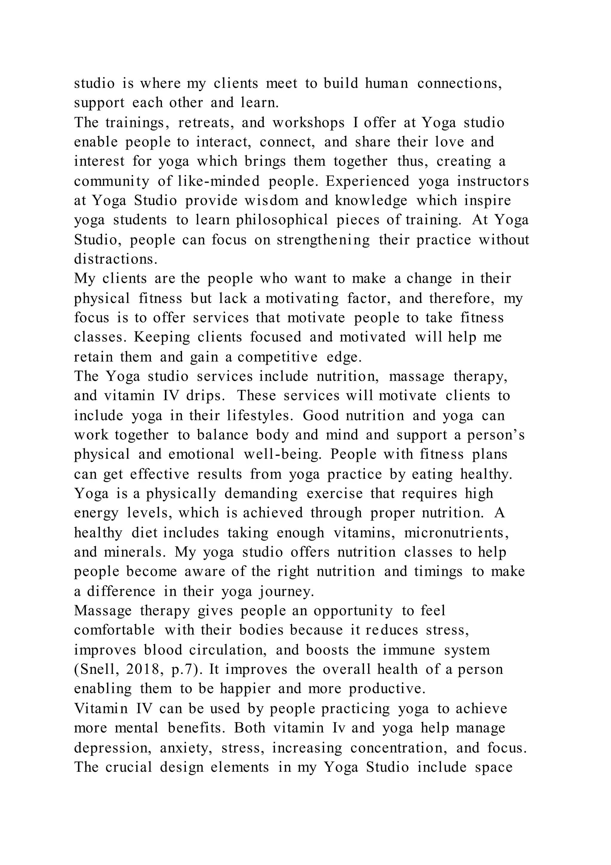 studio is where my clients meet to build human connections,
support each other and learn.
The trainings, retreats, and workshops I offer at Yoga studio
enable people to interact, connect, and share their love and
interest for yoga which brings them together thus, creating a
community of like-minded people. Experienced yoga instructors
at Yoga Studio provide wisdom and knowledge which inspire
yoga students to learn philosophical pieces of training. At Yoga
Studio, people can focus on strengthening their practice without
distractions.
My clients are the people who want to make a change in their
physical fitness but lack a motivating factor, and therefore, my
focus is to offer services that motivate people to take fitness
classes. Keeping clients focused and motivated will help me
retain them and gain a competitive edge.
The Yoga studio services include nutrition, massage therapy,
and vitamin IV drips. These services will motivate clients to
include yoga in their lifestyles. Good nutrition and yoga can
work together to balance body and mind and support a person’s
physical and emotional well-being. People with fitness plans
can get effective results from yoga practice by eating healthy.
Yoga is a physically demanding exercise that requires high
energy levels, which is achieved through proper nutrition. A
healthy diet includes taking enough vitamins, micronutrients,
and minerals. My yoga studio offers nutrition classes to help
people become aware of the right nutrition and timings to make
a difference in their yoga journey.
Massage therapy gives people an opportunity to feel
comfortable with their bodies because it reduces stress,
improves blood circulation, and boosts the immune system
(Snell, 2018, p.7). It improves the overall health of a person
enabling them to be happier and more productive.
Vitamin IV can be used by people practicing yoga to achieve
more mental benefits. Both vitamin Iv and yoga help manage
depression, anxiety, stress, increasing concentration, and focus.
The crucial design elements in my Yoga Studio include space
 