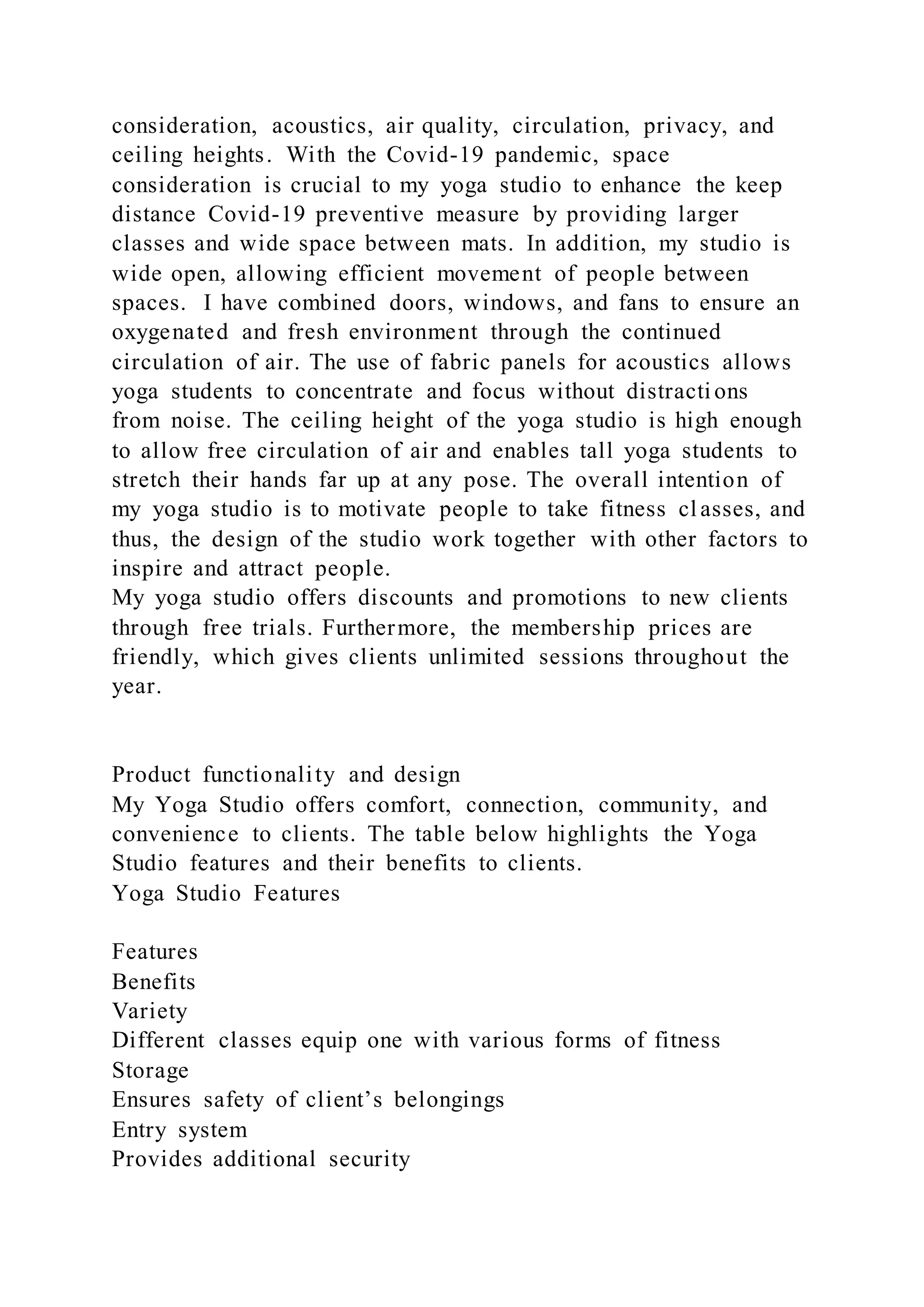 consideration, acoustics, air quality, circulation, privacy, and
ceiling heights. With the Covid-19 pandemic, space
consideration is crucial to my yoga studio to enhance the keep
distance Covid-19 preventive measure by providing larger
classes and wide space between mats. In addition, my studio is
wide open, allowing efficient movement of people between
spaces. I have combined doors, windows, and fans to ensure an
oxygenated and fresh environment through the continued
circulation of air. The use of fabric panels for acoustics allows
yoga students to concentrate and focus without distracti ons
from noise. The ceiling height of the yoga studio is high enough
to allow free circulation of air and enables tall yoga students to
stretch their hands far up at any pose. The overall intention of
my yoga studio is to motivate people to take fitness cl asses, and
thus, the design of the studio work together with other factors to
inspire and attract people.
My yoga studio offers discounts and promotions to new clients
through free trials. Furthermore, the membership prices are
friendly, which gives clients unlimited sessions throughout the
year.
Product functionality and design
My Yoga Studio offers comfort, connection, community, and
convenience to clients. The table below highlights the Yoga
Studio features and their benefits to clients.
Yoga Studio Features
Features
Benefits
Variety
Different classes equip one with various forms of fitness
Storage
Ensures safety of client’s belongings
Entry system
Provides additional security
 