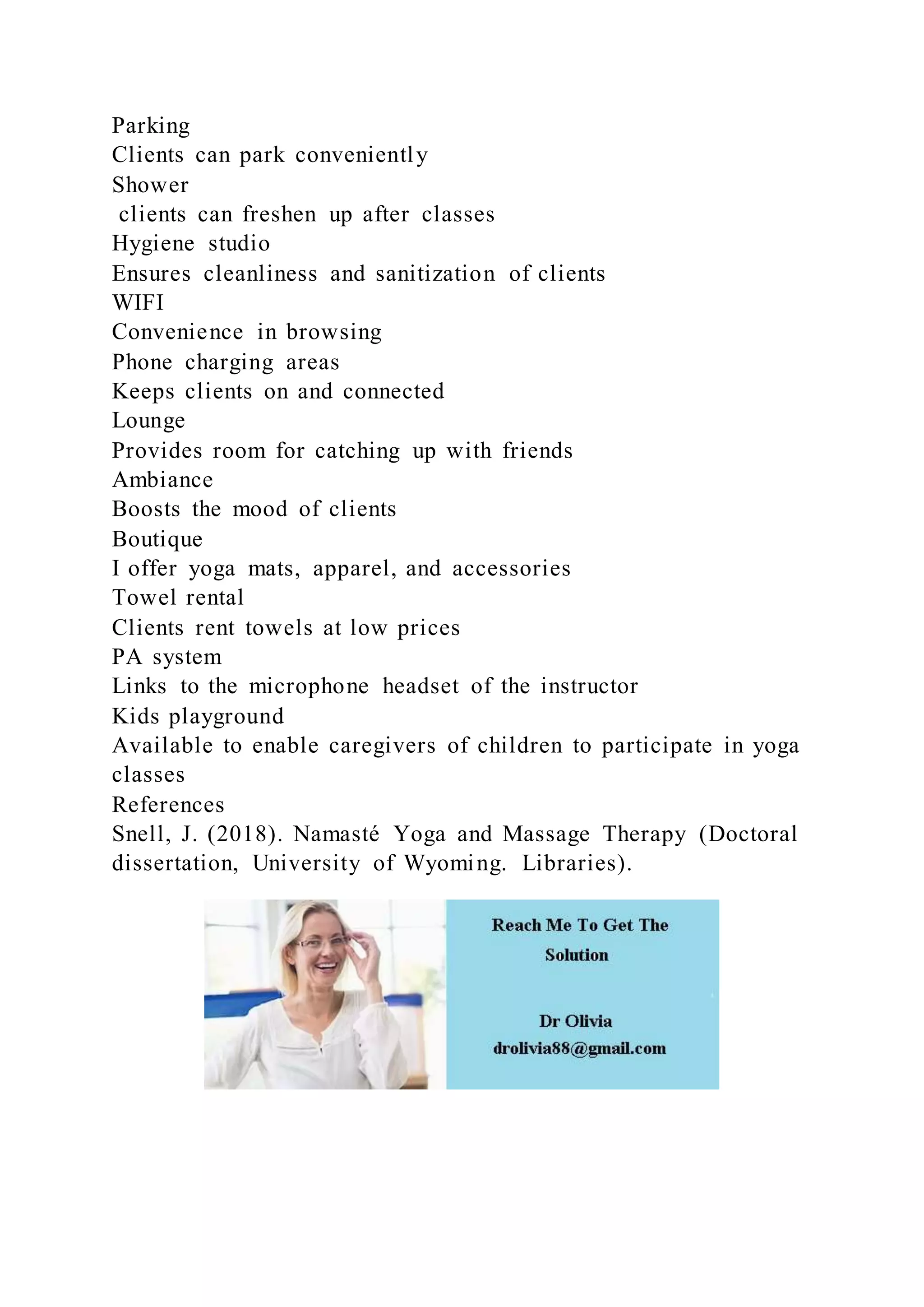 Parking
Clients can park conveniently
Shower
clients can freshen up after classes
Hygiene studio
Ensures cleanliness and sanitization of clients
WIFI
Convenience in browsing
Phone charging areas
Keeps clients on and connected
Lounge
Provides room for catching up with friends
Ambiance
Boosts the mood of clients
Boutique
I offer yoga mats, apparel, and accessories
Towel rental
Clients rent towels at low prices
PA system
Links to the microphone headset of the instructor
Kids playground
Available to enable caregivers of children to participate in yoga
classes
References
Snell, J. (2018). Namasté Yoga and Massage Therapy (Doctoral
dissertation, University of Wyoming. Libraries).
 