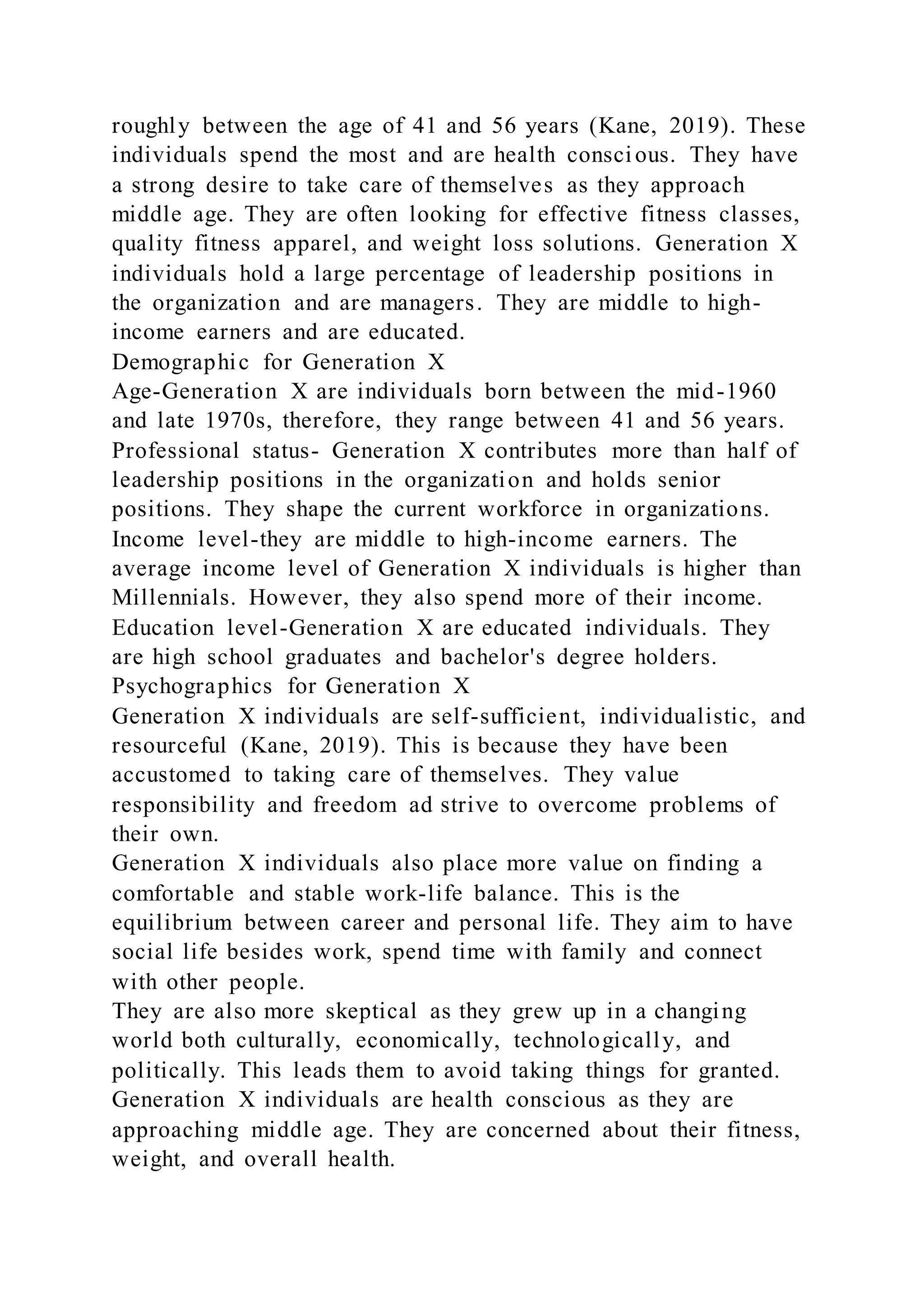 roughly between the age of 41 and 56 years (Kane, 2019). These
individuals spend the most and are health conscious. They have
a strong desire to take care of themselves as they approach
middle age. They are often looking for effective fitness classes,
quality fitness apparel, and weight loss solutions. Generation X
individuals hold a large percentage of leadership positions in
the organization and are managers. They are middle to high-
income earners and are educated.
Demographic for Generation X
Age-Generation X are individuals born between the mid-1960
and late 1970s, therefore, they range between 41 and 56 years.
Professional status- Generation X contributes more than half of
leadership positions in the organization and holds senior
positions. They shape the current workforce in organizations.
Income level-they are middle to high-income earners. The
average income level of Generation X individuals is higher than
Millennials. However, they also spend more of their income.
Education level-Generation X are educated individuals. They
are high school graduates and bachelor's degree holders.
Psychographics for Generation X
Generation X individuals are self-sufficient, individualistic, and
resourceful (Kane, 2019). This is because they have been
accustomed to taking care of themselves. They value
responsibility and freedom ad strive to overcome problems of
their own.
Generation X individuals also place more value on finding a
comfortable and stable work-life balance. This is the
equilibrium between career and personal life. They aim to have
social life besides work, spend time with family and connect
with other people.
They are also more skeptical as they grew up in a changing
world both culturally, economically, technologically, and
politically. This leads them to avoid taking things for granted.
Generation X individuals are health conscious as they are
approaching middle age. They are concerned about their fitness,
weight, and overall health.
 