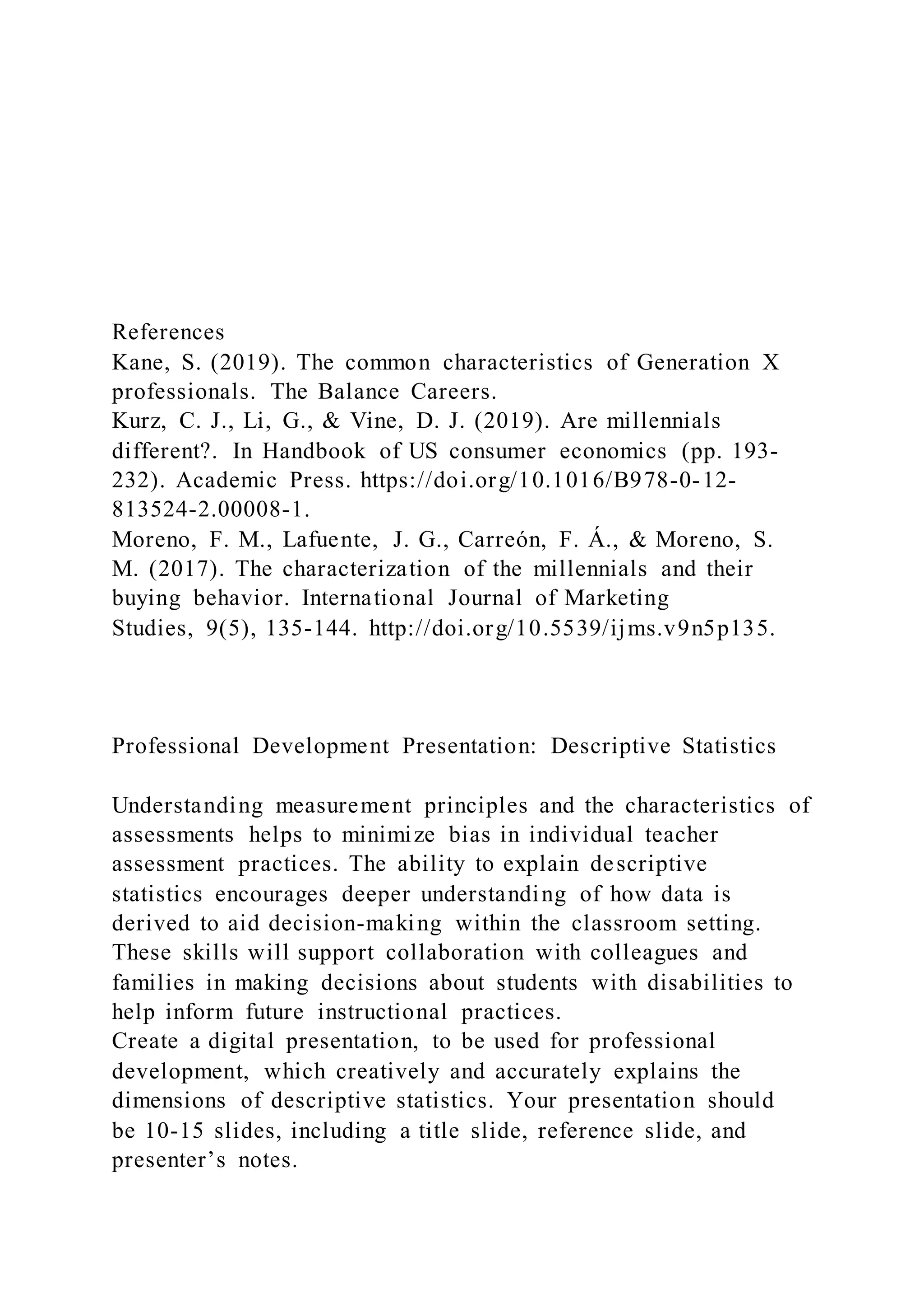 References
Kane, S. (2019). The common characteristics of Generation X
professionals. The Balance Careers.
Kurz, C. J., Li, G., & Vine, D. J. (2019). Are millennials
different?. In Handbook of US consumer economics (pp. 193-
232). Academic Press. https://doi.org/10.1016/B978-0-12-
813524-2.00008-1.
Moreno, F. M., Lafuente, J. G., Carreón, F. Á., & Moreno, S.
M. (2017). The characterization of the millennials and their
buying behavior. International Journal of Marketing
Studies, 9(5), 135-144. http://doi.org/10.5539/ijms.v9n5p135.
Professional Development Presentation: Descriptive Statistics
Understanding measurement principles and the characteristics of
assessments helps to minimize bias in individual teacher
assessment practices. The ability to explain descriptive
statistics encourages deeper understanding of how data is
derived to aid decision-making within the classroom setting.
These skills will support collaboration with colleagues and
families in making decisions about students with disabilities to
help inform future instructional practices.
Create a digital presentation, to be used for professional
development, which creatively and accurately explains the
dimensions of descriptive statistics. Your presentation should
be 10-15 slides, including a title slide, reference slide, and
presenter’s notes.
 
