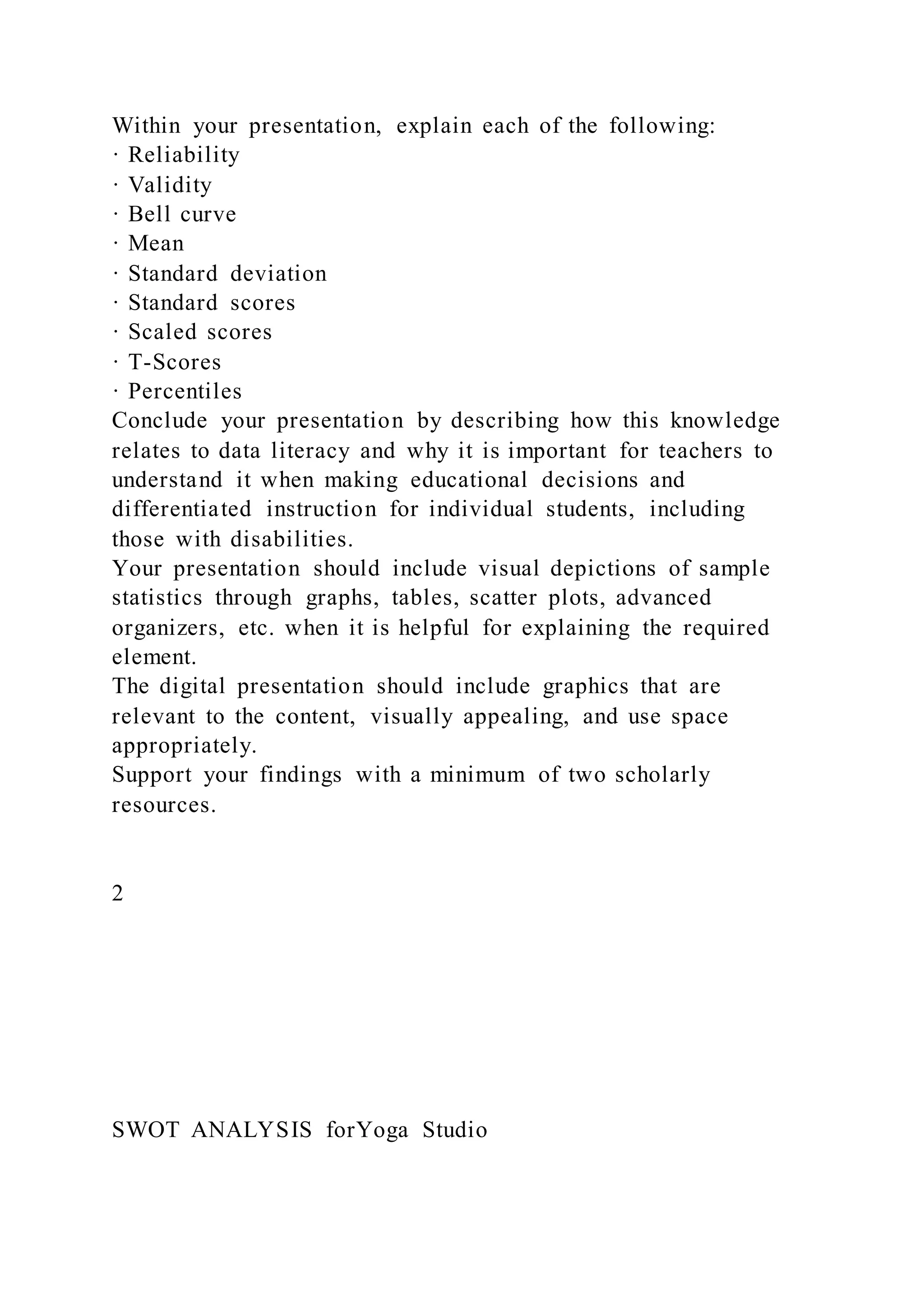 Within your presentation, explain each of the following:
· Reliability
· Validity
· Bell curve
· Mean
· Standard deviation
· Standard scores
· Scaled scores
· T-Scores
· Percentiles
Conclude your presentation by describing how this knowledge
relates to data literacy and why it is important for teachers to
understand it when making educational decisions and
differentiated instruction for individual students, including
those with disabilities.
Your presentation should include visual depictions of sample
statistics through graphs, tables, scatter plots, advanced
organizers, etc. when it is helpful for explaining the required
element.
The digital presentation should include graphics that are
relevant to the content, visually appealing, and use space
appropriately.
Support your findings with a minimum of two scholarly
resources.
2
SWOT ANALYSIS forYoga Studio
 
