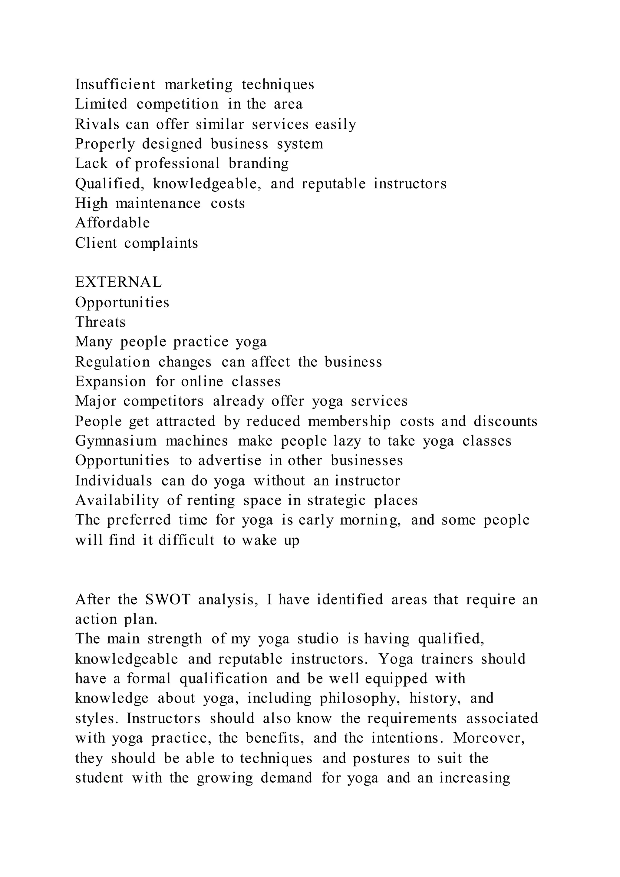 Insufficient marketing techniques
Limited competition in the area
Rivals can offer similar services easily
Properly designed business system
Lack of professional branding
Qualified, knowledgeable, and reputable instructors
High maintenance costs
Affordable
Client complaints
EXTERNAL
Opportunities
Threats
Many people practice yoga
Regulation changes can affect the business
Expansion for online classes
Major competitors already offer yoga services
People get attracted by reduced membership costs and discounts
Gymnasium machines make people lazy to take yoga classes
Opportunities to advertise in other businesses
Individuals can do yoga without an instructor
Availability of renting space in strategic places
The preferred time for yoga is early morning, and some people
will find it difficult to wake up
After the SWOT analysis, I have identified areas that require an
action plan.
The main strength of my yoga studio is having qualified,
knowledgeable and reputable instructors. Yoga trainers should
have a formal qualification and be well equipped with
knowledge about yoga, including philosophy, history, and
styles. Instructors should also know the requirements associated
with yoga practice, the benefits, and the intentions. Moreover,
they should be able to techniques and postures to suit the
student with the growing demand for yoga and an increasing
 