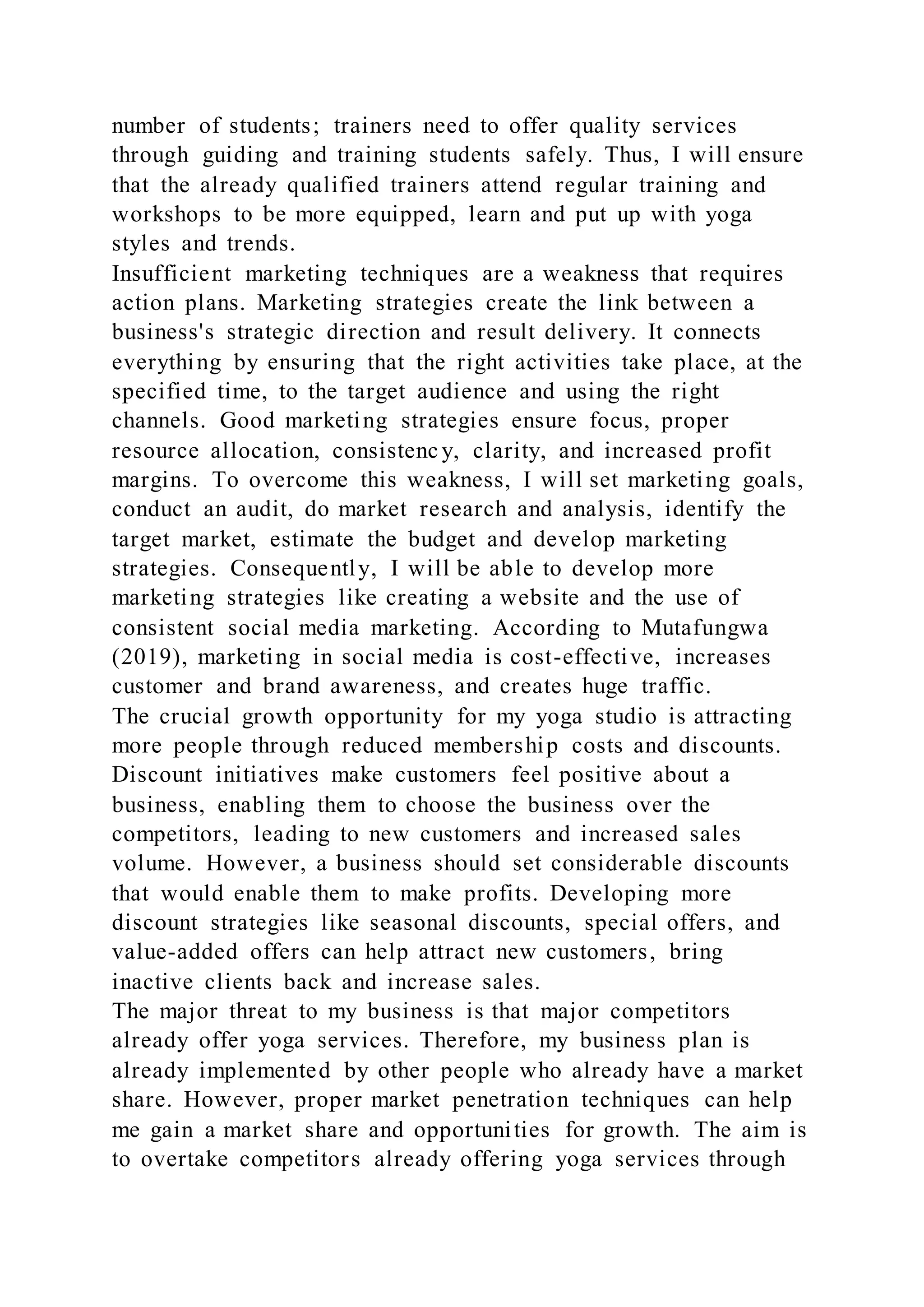 number of students; trainers need to offer quality services
through guiding and training students safely. Thus, I will ensure
that the already qualified trainers attend regular training and
workshops to be more equipped, learn and put up with yoga
styles and trends.
Insufficient marketing techniques are a weakness that requires
action plans. Marketing strategies create the link between a
business's strategic direction and result delivery. It connects
everything by ensuring that the right activities take place, at the
specified time, to the target audience and using the right
channels. Good marketing strategies ensure focus, proper
resource allocation, consistenc y, clarity, and increased profit
margins. To overcome this weakness, I will set marketing goals,
conduct an audit, do market research and analysis, identify the
target market, estimate the budget and develop marketing
strategies. Consequently, I will be able to develop more
marketing strategies like creating a website and the use of
consistent social media marketing. According to Mutafungwa
(2019), marketing in social media is cost-effective, increases
customer and brand awareness, and creates huge traffic.
The crucial growth opportunity for my yoga studio is attracting
more people through reduced membership costs and discounts.
Discount initiatives make customers feel positive about a
business, enabling them to choose the business over the
competitors, leading to new customers and increased sales
volume. However, a business should set considerable discounts
that would enable them to make profits. Developing more
discount strategies like seasonal discounts, special offers, and
value-added offers can help attract new customers, bring
inactive clients back and increase sales.
The major threat to my business is that major competitors
already offer yoga services. Therefore, my business plan is
already implemented by other people who already have a market
share. However, proper market penetration techniques can help
me gain a market share and opportunities for growth. The aim is
to overtake competitors already offering yoga services through
 