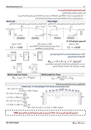Steel Structures #1 #
‫صفحة‬12‫من‬03By: Karim Sayed
‫السحب‬ ‫او‬ ‫الضغط‬ ‫معامل‬ ‫قيمة‬ ‫تعيين‬C
: ‫كالتالي‬ ‫اسطح‬ ‫االربع‬ ‫من‬ ‫سطح‬ ‫كل‬
-‫الـ‬ ‫ناحية‬ ‫الموجوده‬ ‫االسطح‬Wind‫تكون‬Pressure‫الـ‬ ‫من‬ ‫نحسبها‬Curve‫السابق‬‫الميل‬ ‫قيمة‬ ‫بمعلومية‬𝛼
-‫الـ‬ ‫ناحية‬ ‫الموجوده‬ ‫االسطح‬Suction‫محفوظه‬ ‫قيمها‬ ‫تكون‬‫اآلتيه‬ ‫باالشكال‬ ‫كما‬
Wind Left Wind Right
‫لليمين‬ ‫اليسار‬ ‫من‬ ‫الرياح‬ ‫اتجاه‬‫قيم‬ ‫وتكون‬‫الـ‬C‫كالتالي‬ ‫من‬ ‫الرياح‬ ‫اتجاه‬‫قيم‬ ‫وتكون‬ ‫لليسار‬ ‫اليمين‬‫الـ‬C‫كالتالي‬
C2
𝑡𝑎𝑛 𝛼 > 0.80.4 < 𝑡𝑎𝑛 𝛼 < 0.8𝑡𝑎𝑛 𝛼 < 0.4
𝐶2 = +0.80
‫قيم‬ ‫على‬ ‫الحصول‬ ‫يتم‬‫تين‬C2‫الـ‬ ‫من‬Chart‫وعمل‬
‫الـ‬ ‫من‬ ‫قيمه‬ ‫لكل‬ ‫حالة‬Loading𝐶2 = −0.80
ً‫ا‬‫ثاني‬‫على‬ ‫للرياح‬ ‫الداخلي‬ ‫السحب‬ ‫او‬ ‫الضغط‬ ‫حساب‬ :
‫للمباني‬ ‫الداخليه‬ ‫االسطح‬
𝑊 𝑊.𝐿 = 𝐶𝑖 ∗ 𝐾 ∗ 𝑞 = 𝑘𝑔/𝑐𝑚2
‫عن‬ ‫حيث‬Ci‫المبنى‬ ‫اسطح‬ ‫على‬ ‫الداخلي‬ ‫الرياح‬ ‫ضغط‬ ‫معامل‬ ‫هو‬
‫المبنى‬ ‫بواجهات‬ ‫الفتحات‬ ‫تواجد‬ ‫اماكن‬ ‫على‬ ‫ويعتمد‬
Wind Loads For Frame Wind Loads For Truss
𝑊 𝑊.𝐿. = 𝑔 𝑊.𝐿 ∗ 𝑆 = 𝑘𝑔/𝑚
𝑃 𝑊.𝐿. =
𝑔 𝑊.𝐿 ∗ 𝑆 ∗ 𝑎
cos 𝛼
= 𝑘𝑔
‫الـ‬ ‫على‬ ‫الرياح‬ ‫احمال‬ ‫حساب‬ ‫لقوانين‬ ‫مثال‬Truss
If Wind Left;; K=1 & q=80 kg/m2 & S=5m & a=2.5m & tan a=0.1
𝑊1 = [𝐶𝑒 ∗ 𝐾 ∗ 𝑞] ∗ 𝑆
= [+0.8 ∗ 1 ∗ 80] ∗ 5 𝑘𝑔𝑚
𝑃2 = [𝐶𝑒 ∗ 𝐾 ∗ 𝑞] ∗ 𝑆 ∗
𝑎
cos 𝛼
= [−0.8 ∗ 1 ∗ 80] ∗ 5 ∗
2.5
cos 𝛼
𝑘𝑔
𝑃3 = [𝐶𝑒 ∗ 𝐾 ∗ 𝑞] ∗ 𝑆 ∗
𝑎
cos 𝛼
= [−0.50 ∗ 1 ∗ 80] ∗ 5 ∗
2.5
cos 𝛼
𝑘𝑔
𝑊4 = [𝐶𝑒 ∗ 𝐾 ∗ 𝑞] ∗ 𝑆 = [−0.5 ∗ 1 ∗ 80] ∗ 5 𝑘𝑔𝑚
‫الـ‬ ‫وحدة‬ ‫الى‬ ‫األحمال‬ ‫لتحويل‬Ton‫على‬ ‫الناتج‬ ‫الحمل‬ ‫قيمة‬ ‫تقسم‬ ‫ان‬ ‫تنسى‬ ‫ال‬1333
 
