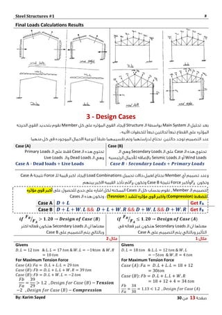 Steel Structures #1 #
‫صفحة‬10‫من‬03By: Karim Sayed
Final Loads Calculations Results
3 - Design Cases
‫الـ‬ ‫تحليل‬ ‫بعد‬Main System‫الـ‬ ‫بواسطة‬Structure‫كل‬ ‫على‬ ‫المؤثره‬ ‫القوى‬ ‫إليجاد‬Member‫الحرجه‬ ‫القوى‬ ‫بتحديد‬ ‫نقوم‬
‫القطاع‬ ‫على‬ ‫المؤثره‬‫لحالتين‬ ً‫ا‬‫تبع‬: ‫اآلتيه‬ ‫للخطوات‬ ً‫ا‬‫تبع‬
‫توجد‬ ‫التصميم‬ ‫عند‬‫حالتين‬‫منهما‬ ‫كل‬ ‫فى‬ ‫الموجوده‬ ‫االحمال‬ ‫لنوعية‬ ً‫ا‬‫طبق‬ ‫تقسيمهما‬ ‫وتم‬ ‫لدراستهما‬ ‫نحتاج‬
Case (A) Case (B)
‫الـ‬ ‫هذه‬ ‫تحتوي‬Case‫الـ‬ ‫على‬ ‫فقط‬Primary Loads
‫الـ‬ ‫وهي‬Dead Loads‫والـ‬Live Loads
𝐂𝐚𝐬𝐞 𝐀 ∶ 𝐃𝐞𝐚𝐝 𝐥𝐨𝐚𝐝𝐬 + 𝐋𝐢𝐯𝐞 𝐋𝐨𝐚𝐝𝐬
‫الـ‬ ‫هذه‬ ‫تحتوي‬Case‫الـ‬ ‫على‬Secondary Loads‫الـ‬ ‫وهي‬
Wind Loads‫الـ‬ ‫أو‬Seismic Loads‫الرئيسيه‬ ‫لألحمال‬ ‫باإلضافه‬
𝑪𝒂𝒔𝒆 𝑩 ∶ 𝑺𝒆𝒄𝒐𝒏𝒅𝒂𝒓𝒚 𝑳𝒐𝒂𝒅𝒔 + 𝑷𝒓𝒊𝒎𝒂𝒓𝒚 𝑳𝒐𝒂𝒅𝒔
------------------------------------------------------------------------------------------------------------------------
‫أي‬ ‫تصميم‬ ‫وعند‬Member‫تحميل‬ ‫حاالت‬ ‫لعمل‬ ‫نحتاج‬Load Combinations‫للـ‬ ‫قيمة‬ ‫اكبر‬ ‫إليجاد‬Force‫نتيجة‬Case A
‫وتكون‬𝐹𝐴‫وأكبر‬Force‫نتيجة‬Case B‫وتكون‬𝐹𝐵‫بينهم‬ ‫االكبر‬ ‫القيمه‬ ‫نأخذ‬ ‫ثم‬
𝒊𝒇
𝑭 𝑩
𝑭 𝑨
⁄ ≤ 𝟏. 𝟐𝟎 → 𝑫𝒆𝒔𝒊𝒈𝒏 𝒐𝒇 𝑪𝒂𝒔𝒆 (𝑨)𝒊𝒇
𝑭 𝑩
𝑭 𝑨
⁄ > 𝟏. 𝟐𝟎 → 𝑫𝒆𝒔𝒊𝒈𝒏 𝒐𝒇 𝑪𝒂𝒔𝒆 (𝑩)
‫الـ‬ ‫ان‬ ‫معناها‬Secondary Loads‫هتكون‬‫ف‬ ‫غير‬‫عاله‬‫فى‬
‫التأثير‬‫على‬ ‫التصميم‬ ‫يتم‬ ‫وبالتالي‬Case A
‫الـ‬ ‫ان‬ ‫معناها‬Secondary Loads‫اكتر‬ ‫فعاله‬ ‫هتكون‬
‫على‬ ‫التصميم‬ ‫يتم‬ ‫وبالتالي‬Case B
‫مثال‬1‫مثال‬2
Givens
𝐷. 𝐿 = 18 𝑡𝑜𝑛 & 𝐿. 𝐿 = 12 𝑡𝑜𝑛 & 𝑊. 𝐿
= −5𝑡𝑜𝑛 & 𝑊. 𝑅 = 4 𝑡𝑜𝑛
For Maximum Tension Force
𝐶𝑎𝑠𝑒 (𝐴): 𝐹𝑎 = 𝐷. 𝐿 + 𝐿. 𝐿 = 18 + 12
= 30𝑡𝑜𝑛
𝐶𝑎𝑠𝑒 (𝐵): 𝐹𝑏 = 𝐷. 𝐿 + 𝐿. 𝐿 + 𝑊. 𝑅
= 18 + 12 + 4 = 34 𝑡𝑜𝑛
𝐹𝑏
𝐹𝑎
=
34
30
= 1.13 < 1.2 , 𝐷𝑒𝑠𝑖𝑔𝑛 𝑓𝑜𝑟 𝐶𝑎𝑠𝑒 (𝐴)
Givens
𝐷. 𝐿 = 12 𝑡𝑜𝑛 & 𝐿. 𝐿 = 17 𝑡𝑜𝑛 & 𝑊. 𝐿 = −14𝑡𝑜𝑛 & 𝑊. 𝑅
= 10 𝑡𝑜𝑛
For Maximum Tension Force
𝐶𝑎𝑠𝑒 (𝐴): 𝐹𝑎 = 𝐷. 𝐿 + 𝐿. 𝐿 = 29 𝑡𝑜𝑛
𝐶𝑎𝑠𝑒 (𝐵): 𝐹𝑏 = 𝐷. 𝐿 + 𝐿. 𝐿 + 𝑊. 𝑅 = 39 𝑡𝑜𝑛
𝐶𝑎𝑠𝑒 (𝐵): 𝐹𝑏 = 𝐷. 𝐿 + 𝑊. 𝐿 = −2 𝑡𝑜𝑛
𝐹𝑏
𝐹𝑎
=
39
29
> 1.2 , 𝐷𝑒𝑠𝑖𝑔𝑛 𝑓𝑜𝑟 𝐶𝑎𝑠𝑒 (𝐵) − 𝑻𝒆𝒏𝒔𝒊𝒐𝒏
−2 , 𝐷𝑒𝑠𝑖𝑔𝑛 𝑓𝑜𝑟 𝐶𝑎𝑠𝑒 (𝐵) − 𝑪𝒐𝒎𝒑𝒓𝒆𝒔𝒔𝒊𝒐𝒏
‫الـ‬ ‫لتصميم‬Member,‫الـ‬ ‫كل‬ ‫بحساب‬ ‫نقوم‬Cases‫على‬ ‫للحصول‬ ‫حدى‬ ‫على‬ ‫اشاره‬ ‫لكل‬ ‫الممكنه‬‫مؤثره‬ ‫قوى‬ ‫أكبر‬
( ‫للضغط‬Compression( ‫للشد‬ ‫مؤثره‬ ‫قوى‬ ‫واكبر‬ )Tesnsion)‫الـ‬ ‫هذه‬ ‫وتكون‬ :Cases
AFGet𝑫 + 𝑳Case A
Get FB𝑫 + 𝑳 + 𝑾. 𝑳 && 𝑫 + 𝑳 + 𝑾. 𝑹 && 𝑫 + 𝑾. 𝑳 && 𝑫 + 𝑾. 𝑹Case B
 