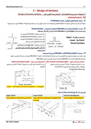 Steel Structures #1 #
‫صفحة‬14‫من‬03By: Karim Sayed
C – Design of Sections
#–Design of tension sections
ً‫ال‬‫أو‬:‫المعطيات‬ ‫تجهيز‬
1)‫المؤثره‬ ‫القوى‬ ‫قيمة‬ ‫حساب‬‫الـ‬ ‫على‬Member(T)
‫الـ‬ ‫خطوه‬ ‫فى‬ ‫شرحه‬ ‫تم‬ ‫لم‬ ً‫ا‬‫طبق‬Load Cases‫ضغط‬ ‫او‬ ‫شد‬ ‫قوى‬ ‫كانت‬ ‫اذا‬ ‫ما‬ ‫ومعرفة‬‫الـ‬ ‫ومعرفة‬CASE‫اختيارها‬ ‫تم‬ ‫التى‬
2)‫تحديد‬‫للـ‬ ‫المناسب‬ ‫القطاع‬Member‫تصميمه‬ ‫المطلوب‬–Choose Section
‫الـ‬ ‫استخدام‬ ‫يتم‬Angles‫الـ‬ ‫فى‬Truss Members‫مختلفه‬ ‫بأشكال‬ ‫ولكن‬
‫الـ‬ ‫فى‬ ‫تستخدم‬Upper
Chord‫والـ‬Lower
Chord members
‫الـ‬ ‫فى‬ ‫تستخدم‬Verticals‫الموجوده‬
‫الـ‬ ‫اماكن‬ ‫عند‬Longitudinal bracing
‫الـ‬ ‫فى‬ ‫وتستخدم‬members‫الطويله‬
‫من‬ ‫اكبر‬ ‫االطوال‬ ‫حالة‬ ‫فى‬4‫م‬
‫الـ‬ ‫فى‬ ‫تستخدم‬Diagonals‫والـ‬verticals
‫قليله‬ ‫المؤثره‬ ‫القوى‬ ‫كانت‬ ‫اذا‬‫العنصر‬ ‫وطول‬
‫كبير‬ ‫ليس‬
0)‫الـ‬ ‫حساب‬Buckling Length‫للـ‬Member‫تصميمه‬ ‫يتم‬ ‫الذي‬
‫الـ‬ ‫فى‬ ‫الحادث‬ ‫االنبعاج‬ ‫مقدار‬ ‫عن‬ ‫به‬ ‫التعبير‬ ‫يتم‬ ‫تخيلي‬ ‫طول‬ ‫عن‬ ‫عباره‬ ‫هو‬Member‫طول‬ ‫بتعيين‬ ‫حسابه‬ ‫ويمكن‬
‫للـ‬ ‫الحادث‬ ‫االنبعاج‬ ‫منحنى‬Member,‫لكل‬ ‫قيمتين‬ ‫حساب‬ ‫ويتم‬Member
Inplane buckling length ‫المستوى‬ ‫فى‬ ‫انبعاج‬- Out of plane buckling Length ‫المستوى‬ ‫خارج‬ ‫انبعاج‬-
‫الـ‬ ‫مستوى‬ ‫نفس‬ ‫فى‬ ‫االنبعاء‬ ‫يحدث‬Truss‫مستوى‬ ‫(نفس‬
)‫الورقه‬
𝑳𝒃𝒊𝒏 = 𝑫𝒊𝒔𝒕𝒂𝒏𝒄𝒆 𝒃𝒆𝒕𝒘𝒆𝒆𝒏 𝒋𝒐𝒊𝒏𝒕𝒔 = 𝑳𝒆𝒏𝒈𝒕𝒉
‫الـ‬ ‫مستوى‬ ‫خارج‬ ‫يحدث‬Truss‫مستوى‬ ‫على‬ ‫(عمودي‬
)‫الورقه‬,‫الـ‬ ‫هو‬ ‫بمنعه‬ ‫يقوم‬ ‫والذي‬Purlins‫والـ‬
Longitudinal Bracing
LbOut of Plane Buckling
Upper Chord Lower Chord Vertical and diagonals
Lout=Distance between purlins=L Lout=Distance between longitudinal
bracing
Lout=Length of Member=L
 
