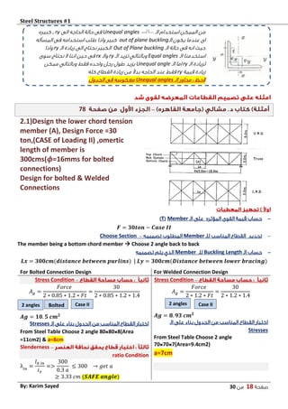 Steel Structures #1‫ش‬
‫صفحة‬18‫من‬03By: Karim Sayed
–78
2.1)Design the lower chord tension
member (A), Design Force =30
ton,(CASE of Loading II) ,omertic
length of member is
300cms(𝝓=16mms for bolted
connections)
Design for bolted & Welded
Connections
-‫المؤثره‬ ‫القوى‬ ‫قيمة‬ ‫حساب‬‫الـ‬ ‫على‬Member(T)
𝑭 = 𝟑𝟎𝒕𝒐𝒏 − 𝑪𝒂𝒔𝒆 𝑰𝑰
-‫للـ‬ ‫المناسب‬ ‫القطاع‬ ‫تحديد‬Member‫تصميمه‬ ‫المطلوب‬–Choose Section
The member being a bottom chord member  Choose 2 angle back to back
-‫الـ‬ ‫حساب‬Buckling Length‫للـ‬Member‫تصميمه‬ ‫يتم‬ ‫الذي‬
𝑳𝒙 = 𝟑𝟎𝟎𝒄𝒎(𝒅𝒊𝒔𝒕𝒂𝒏𝒄𝒆 𝒃𝒆𝒕𝒘𝒆𝒆𝒏 𝒑𝒖𝒓𝒍𝒊𝒏𝒔) | 𝑳𝒚 = 𝟑𝟎𝟎𝒄𝒎(𝑫𝒊𝒔𝒕𝒂𝒏𝒄𝒆 𝒃𝒆𝒕𝒘𝒆𝒆𝒏 𝒍𝒐𝒘𝒆𝒓 𝒃𝒓𝒂𝒄𝒊𝒏𝒈)
For Welded Connection DesignFor Bolted Connection Design
–Stress Condition
𝐴 𝑔 =
𝐹𝑜𝑟𝑐𝑒
2 ∗ 1.2 ∗ 𝐹𝑡
=
30
2 ∗ 1.2 ∗ 1.4
𝑨𝒈 = 𝟖. 𝟗𝟑 𝒄𝒎 𝟐
‫الـ‬ ‫على‬ ‫بناء‬ ‫الجدول‬ ‫من‬ ‫المناسب‬ ‫القطاع‬ ‫اختيار‬
Stresses
From Steel Table Choose 2 angle
70 70 7(Area=9.4cm2)
a=7cm
–Stress Condition
𝐴 𝑔 =
𝐹𝑜𝑟𝑐𝑒
2 ∗ 0.85 ∗ 1.2 ∗ 𝐹𝑡
=
30
2 ∗ 0.85 ∗ 1.2 ∗ 1.4
𝑨𝒈 = 𝟏𝟎. 𝟓 𝒄𝒎 𝟐
‫الـ‬ ‫على‬ ‫بناء‬ ‫الجدول‬ ‫من‬ ‫المناسب‬ ‫القطاع‬ ‫اختيار‬Stresses
From Steel Table Choose 2 angle 80 80 8(Area
=11cm2) & a=8cm
–Slenderness
ratio Condition
λ𝑖𝑛
=
𝑙 𝑏 𝑖𝑛
𝑖 𝑥
=>
300
0.3 𝑎
≤ 300 → 𝑔𝑒𝑡 𝑎
≥ 3.33 𝑐𝑚 (𝑺𝑨𝑭𝑬 𝒂𝒏𝒈𝒍𝒆)
‫من‬‫الـ‬ ‫استخدام‬ ‫الممكن‬Unequal angles‫الى‬ ‫الحاجه‬ ‫حالة‬ ‫فى‬ry,‫كبيره‬
‫الـ‬ ‫يكون‬ ‫عندما‬ ‫اى‬out of plane buckling‫المسأله‬ ‫فى‬ ‫استخدامه‬ ‫طلب‬ ‫واذا‬ ‫كبير‬
‫الـ‬ ‫حالة‬ ‫فى‬ ‫انه‬ ‫حيث‬Out of Plane buckling‫الـ‬ ‫زيادة‬ ‫الى‬ ‫نحتاج‬ ‫الكبير‬ry‫واذا‬
‫الـ‬ ‫استخدمنا‬Equal angles‫الـ‬ ‫تزيد‬ ‫وبالتالي‬ry‫والـ‬rx‫سوى‬ ‫نحتاج‬ ‫ال‬ ‫اننا‬ ‫حين‬ ‫فى‬
‫الـ‬ ‫لزيادة‬ry‫الـ‬ ‫اما‬Unequal angle‫ممكن‬ ‫وبالتالي‬ ‫فقط‬ ‫واحده‬ ‫رجل‬ ‫طول‬ ‫يزيد‬
‫قيمة‬ ‫زيادة‬ry‫كله‬ ‫القطاع‬ ‫زيادة‬ ‫من‬ ً‫ال‬‫بد‬ ‫الحاجه‬ ‫عند‬ ‫فقط‬
‫الـ‬ ‫محاور‬ : ‫الحظ‬Unequal angles‫الجدول‬ ‫فى‬ ‫معكوسه‬
2 angles Bolted Case II 2 angles Case II
 