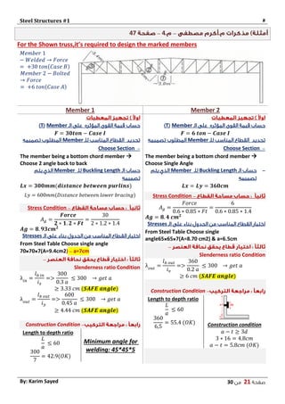 Steel Structures #1 #
‫صفحة‬21‫من‬03By: Karim Sayed
–4–47
For the Shown truss,it’s required to design the marked members
𝑀𝑒𝑚𝑏𝑒𝑟 1
− 𝑊𝑒𝑙𝑑𝑒𝑑 → 𝐹𝑜𝑟𝑐𝑒
= +30 𝑡𝑜𝑛(𝐶𝑎𝑠𝑒 𝐵)
𝑀𝑒𝑚𝑏𝑒𝑟 2 − 𝐵𝑜𝑙𝑡𝑒𝑑
→ 𝐹𝑜𝑟𝑐𝑒
= +6 𝑡𝑜𝑛(𝐶𝑎𝑠𝑒 𝐴)
Member 2Member 1
‫المؤثره‬ ‫القوى‬ ‫قيمة‬ ‫حساب‬‫الـ‬ ‫على‬Member(T)
𝑭 = 𝟔 𝒕𝒐𝒏 − 𝑪𝒂𝒔𝒆 𝑰
‫للـ‬ ‫المناسب‬ ‫القطاع‬ ‫تحديد‬Member‫تصميمه‬ ‫المطلوب‬
–Choose Section
The member being a bottom chord member 
Choose Single Angle
-‫الـ‬ ‫حساب‬Buckling Length‫للـ‬Member‫يتم‬ ‫الذي‬
‫تصميمه‬
𝑳𝒙 = 𝑳𝒚 = 𝟑𝟔𝟎𝒄𝒎
–Stress Condition
𝐴 𝑔 =
𝐹𝑜𝑟𝑐𝑒
0.6 ∗ 0.85 ∗ 𝐹𝑡
=
6
0.6 ∗ 0.85 ∗ 1.4
𝑨𝒈 = 𝟖. 𝟒 𝒄𝒎 𝟐
‫الـ‬ ‫على‬ ‫بناء‬ ‫الجدول‬ ‫من‬ ‫المناسب‬ ‫القطاع‬ ‫اختيار‬Stresses
From Steel Table Choose single
angle65 65 7(A=8.70 cm2) & a=6.5cm
–
Slenderness ratio Condition
λ 𝑜𝑢𝑡
=
𝑙 𝑏 𝑜𝑢𝑡
𝑖 𝑣
=>
360
0.2 𝑎
≤ 300 → 𝑔𝑒𝑡 𝑎
≥ 6 𝑐𝑚 (𝑺𝑨𝑭𝑬 𝒂𝒏𝒈𝒍𝒆)
–Construction Condition
Construction condition
𝑎 − 𝑡 ≥ 3𝑑
3 ∗ 16 = 4.8𝑐𝑚
𝑎 − 𝑡 = 5.8𝑐𝑚 (𝑂𝐾)
Length to depth ratio
𝐿
𝑎
≤ 60
360
6,5
= 55.4 (𝑂𝐾)
‫القوى‬ ‫قيمة‬ ‫حساب‬‫المؤثره‬‫الـ‬ ‫على‬Member(T)
𝑭 = 𝟑𝟎𝒕𝒐𝒏 − 𝑪𝒂𝒔𝒆 𝑰
‫للـ‬ ‫المناسب‬ ‫القطاع‬ ‫تحديد‬Member‫تصميمه‬ ‫المطلوب‬
–Choose Section
The member being a bottom chord member 
Choose 2 angle back to back
‫الـ‬ ‫حساب‬Buckling Length‫للـ‬Member‫يتم‬ ‫الذي‬
‫تصميمه‬
𝑳𝒙 = 𝟑𝟎𝟎𝒎𝒎(𝒅𝒊𝒔𝒕𝒂𝒏𝒄𝒆 𝒃𝒆𝒕𝒘𝒆𝒆𝒏 𝒑𝒖𝒓𝒍𝒊𝒏𝒔)
𝐿𝑦 = 600𝑚𝑚(𝐷𝑖𝑠𝑡𝑎𝑛𝑐𝑒 𝑏𝑒𝑡𝑤𝑒𝑒𝑛 𝑙𝑜𝑤𝑒𝑟 𝑏𝑟𝑎𝑐𝑖𝑛𝑔)
–Stress Condition
𝐴 𝑔 =
𝑭𝒐𝒓𝒄𝒆
𝟐 ∗ 𝟏. 𝟐 ∗ 𝑭𝒕
=
30
2 ∗ 1.2 ∗ 1.4
𝑨𝒈 = 𝟖. 𝟗𝟑𝒄𝒎 𝟐
‫الـ‬ ‫على‬ ‫بناء‬ ‫الجدول‬ ‫من‬ ‫المناسب‬ ‫القطاع‬ ‫اختيار‬Stresses
From Steel Table Choose single angle
70 70 7(A=9.4cm2) – a=7cm
–
Slenderness ratio Condition
λ𝑖𝑛
=
𝑙 𝑏 𝑖𝑛
𝑖 𝑥
=>
300
0.3 𝑎
≤ 300 → 𝑔𝑒𝑡 𝑎
≥ 3.33 𝑐𝑚 (𝑺𝑨𝑭𝑬 𝒂𝒏𝒈𝒍𝒆)
λ 𝑜𝑢𝑡
=
𝑙 𝑏 𝑜𝑢𝑡
𝑖 𝑦
=>
600
0.45 𝑎
≤ 300 → 𝑔𝑒𝑡 𝑎
≥ 4.44 𝑐𝑚 (𝑺𝑨𝑭𝑬 𝒂𝒏𝒈𝒍𝒆)
–Construction Condition
Minimum angle for
welding: 45*45*5
Length to depth ratio
𝐿
𝑎
≤ 60
300
7
= 42.9(𝑂𝐾)
 