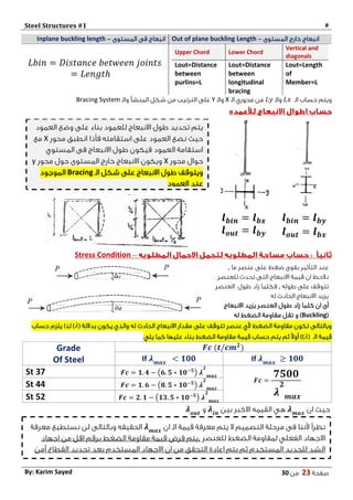 Steel Structures #1 #
‫صفحة‬20‫من‬03By: Karim Sayed
Inplane buckling length ‫المستوى‬ ‫فى‬ ‫انبعاج‬- Out of plane buckling Length ‫المستوى‬ ‫خارج‬ ‫انبعاج‬-
𝐿𝑏𝑖𝑛 = 𝐷𝑖𝑠𝑡𝑎𝑛𝑐𝑒 𝑏𝑒𝑡𝑤𝑒𝑒𝑛 𝑗𝑜𝑖𝑛𝑡𝑠
= 𝐿𝑒𝑛𝑔𝑡ℎ
Upper Chord Lower Chord
Vertical and
diagonals
Lout=Distance
between
purlins=L
Lout=Distance
between
longitudinal
bracing
Lout=Length
of
Member=L
‫الـ‬ ‫حساب‬ ‫ويتم‬𝐿𝑥‫والـ‬𝐿𝑦‫الـ‬ ‫محوري‬ ‫من‬X‫والـ‬Y‫والـ‬ ‫المنشأ‬ ‫شكل‬ ‫من‬ ‫الترتيب‬ ‫على‬Bracing System
𝒍 𝒃𝒊𝒏 = 𝒍 𝒃𝒚
𝒍 𝒐𝒖𝒕 = 𝒍 𝒃𝒙
𝒍 𝒃𝒊𝒏 = 𝒍 𝒃𝒙
𝒍 𝒐𝒖𝒕 = 𝒍 𝒃𝒚
–Stress Condition
‫ما‬ ‫عنصر‬ ‫على‬ ‫ضغط‬ ‫بقوى‬ ‫التأثير‬ ‫عند‬,
‫للعنصر‬ ‫تحدث‬ ‫التى‬ ‫االنبعاج‬ ‫قيمة‬ ‫ان‬ ‫نالحظ‬
‫طوله‬ ‫على‬ ‫تتوقف‬,‫طول‬ ‫زاد‬ ‫فكلما‬‫العنصر‬
‫له‬ ‫الحادث‬ ‫االنبعاج‬ ‫يزيد‬
‫أى‬‫االنبعاج‬ ‫يزيد‬ ‫العنصر‬ ‫طول‬ ‫زاد‬ ‫كلما‬ ‫ان‬
(Buckling‫و‬ )‫له‬ ‫الضغط‬ ‫مقاومة‬ ‫تقل‬
‫على‬ ‫تتوقف‬ ‫عنصر‬ ‫ألي‬ ‫الضغط‬ ‫مقاومة‬ ‫تكون‬ ‫وبالتالى‬( ‫بداللة‬ ‫يكون‬ ‫والذي‬ ‫له‬ ‫الحادث‬ ‫االنبعاج‬ ‫مقدار‬𝜆‫حساب‬ ‫يلزم‬ ‫لذا‬ )
‫الـ‬ ‫قيمة‬(𝜆)‫يلي‬ ‫كما‬ ‫عليها‬ ‫بناء‬ ‫الضغط‬ ‫مقاومة‬ ‫قيمة‬ ‫حساب‬ ‫يتم‬ ‫ثم‬ ً‫ال‬‫أو‬ )
𝑭𝒄 (𝒕/𝒄𝒎 𝟐
)Grade
Of Steel If 𝝀 𝒎𝒂𝒙
≥ 𝟏𝟎𝟎If 𝝀 𝒎𝒂𝒙
< 𝟏𝟎𝟎
𝑭𝒄 =
𝟕𝟓𝟎𝟎
𝝀
𝟐
𝒎𝒂𝒙
𝑭𝒄 = 𝟏. 𝟒 − (𝟔. 𝟓 ∗ 𝟏𝟎−𝟓
) 𝝀
𝟐
𝒎𝒂𝒙
St 37
𝑭𝒄 = 𝟏. 𝟔 − (𝟖. 𝟓 ∗ 𝟏𝟎−𝟓
) 𝝀
𝟐
𝒎𝒂𝒙
St 44
𝑭𝒄 = 𝟐. 𝟏 − (𝟏𝟑. 𝟓 ∗ 𝟏𝟎−𝟓
) 𝝀
𝟐
𝒎𝒂𝒙
St 52
‫ان‬ ‫حيث‬𝝀 𝒎𝒂𝒙
‫بين‬ ‫االكبر‬ ‫القيمه‬ ‫هي‬𝝀𝒊𝒏
‫و‬𝝀 𝒐𝒖𝒕
‫العمود‬ ‫وضع‬ ‫على‬ ‫بناء‬ ‫للعمود‬ ‫االنبعاج‬ ‫طول‬ ‫تحديد‬ ‫يتم‬
‫محور‬ ‫انطبق‬ ‫فأذا‬ ‫استقامته‬ ‫على‬ ‫العمود‬ ‫نضع‬ ‫حيث‬X‫مع‬
‫المستوي‬ ‫فى‬ ‫االنبعاج‬ ‫طول‬ ‫فيكون‬ ‫العمود‬ ‫استقامة‬
‫محور‬ ‫حوال‬X‫محور‬ ‫حول‬ ‫المستوى‬ ‫خارج‬ ‫االنبعاج‬ ‫ويكون‬y
‫الـ‬ ‫شكل‬ ‫على‬ ‫االنبعاج‬ ‫طول‬ ‫ويتوقف‬Bracing‫الموجود‬
‫العمود‬ ‫عند‬
‫الـ‬ ‫قيمة‬ ‫معرفة‬ ‫يتم‬ ‫ال‬ ‫التصميم‬ ‫مرحلة‬ ‫فى‬ ‫ألننا‬ ً‫ا‬‫نظر‬‫ان‬𝝀 𝒎𝒂𝒙
‫معرفة‬ ‫نستطيع‬ ‫لن‬ ‫وبالتالى‬ ‫الحقيقه‬
‫للعنصر‬ ‫الضغط‬ ‫لمقاومة‬ ‫الفعلي‬ ‫االجهاد‬,‫اجهاد‬ ‫من‬ ‫اقل‬ ‫برقم‬ ‫الضغط‬ ‫مقاومة‬ ‫قيمة‬ ‫فرض‬ ‫يتم‬
‫تحديد‬ ‫بعد‬ ‫المستخدم‬ ‫االجهاد‬ ‫ان‬ ‫من‬ ‫التحقق‬ ‫اعادة‬ ‫يتم‬ ‫ثم‬ ‫المستخدم‬ ‫للحديد‬ ‫الشد‬‫آمن‬ ‫القطاع‬
 
