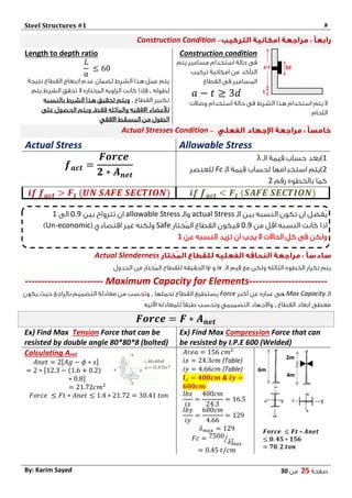 Steel Structures #1 #
‫صفحة‬25‫من‬03By: Karim Sayed
–Construction Condition
Construction condition
‫يتم‬ ‫مسامير‬ ‫استخدام‬ ‫حالة‬ ‫فى‬
‫تركيب‬ ‫امكانية‬ ‫من‬ ‫التأكد‬
‫فى‬ ‫المسامير‬‫القطاع‬
𝑎 − 𝑡 ≥ 3𝑑
‫وصالت‬ ‫استخدام‬ ‫حالة‬ ‫فى‬ ‫الشرط‬ ‫هذا‬ ‫استخدام‬ ‫يتم‬ ‫ال‬
‫اللحام‬
Length to depth ratio
𝐿
𝑎
≤ 60
‫نتيجة‬ ‫القطاع‬ ‫انبعاج‬ ‫عدم‬ ‫لضمان‬ ‫الشرط‬ ‫هذا‬ ‫عمل‬ ‫يتم‬
‫لطوله‬,‫يتم‬ ‫الشرط‬ ‫تحقق‬ ‫ال‬ ‫المختاره‬ ‫الزاويه‬ ‫كانت‬ ‫فإذا‬
‫القطاع‬ ‫تكبير‬,‫بالنسبه‬ ‫الشرط‬ ‫هذا‬ ‫تحقيق‬ ‫ويتم‬
‫لألعضاء‬‫فقط‬ ‫والمائله‬ ‫االفقيه‬,‫على‬ ‫الحصول‬ ‫ويتم‬
‫االفقي‬ ‫المسقط‬ ‫من‬ ‫الطول‬
–Actual Stresses Condition
Allowable StressActual Stress
1‫الـ‬ ‫قيمة‬ ‫حساب‬ ‫)بعد‬λ
2‫لحساب‬ ‫استخدامها‬ ‫)يتم‬‫قيمة‬‫الـ‬Fc‫للعنصر‬
‫رقم‬ ‫بالخطوه‬ ‫كما‬2
𝒇 𝒂𝒄𝒕 =
𝑭𝒐𝒓𝒄𝒆
𝟐 ∗ 𝑨 𝒏𝒆𝒕
𝒊𝒇 𝒇 𝒂𝒄𝒕 < 𝑭 𝒕 (𝑺𝑨𝑭𝑬 𝑺𝑬𝑪𝑻𝑰𝑶𝑵)𝒊𝒇 𝒇 𝒂𝒄𝒕 > 𝑭 𝒕 (𝑼𝑵 𝑺𝑨𝑭𝑬 𝑺𝑬𝑪𝑻𝑰𝑶𝑵)
Actual Slenderness
‫الـ‬ ‫قيم‬ ‫مع‬ ‫ولكن‬ ‫الثالثه‬ ‫الخطوه‬ ‫تكرار‬ ‫يتم‬ix‫و‬iyُ‫م‬‫ال‬ ‫للقطاع‬ ‫الحقيقه‬‫الجدول‬ ‫من‬ ‫ختار‬
------------------------ Maximum Capacity for Elements------------------------
‫الـ‬Max Capacity‫أكبر‬ ‫عن‬ ‫عباره‬ ‫هى‬Force‫تحملها‬ ‫القطاع‬ ‫يستطيع‬,‫يكون‬ ‫حيث‬ ‫بالراجع‬ ‫التصميم‬ ‫معادلة‬ ‫من‬ ‫وتحسب‬
‫القطاع‬ ‫ابعاد‬ ‫ُعطى‬‫م‬,‫اآلتيه‬ ‫للمعادله‬ ً‫ا‬‫طبق‬ ‫وتحسب‬ ‫التصميمي‬ ‫واالجهاد‬
𝑭𝒐𝒓𝒄𝒆 = 𝑭 ∗ 𝑨 𝒏𝒆𝒕
Ex) Find Max Tension Force that can be
resisted by double angle 80*80*8 (bolted)
Ex) Find Max Compression Force that can
be resisted by I.P.E 600 (Welded)
Calculating Anet
𝐴𝑛𝑒𝑡 = 2[𝐴𝑔 − 𝜙 ∗ 𝑠]
= 2 ∗ [12.3 − (1.6 + 0.2)
∗ 0.8]
= 21.72𝑐𝑚2
𝐹𝑜𝑟𝑐𝑒 ≤ 𝐹𝑡 ∗ 𝐴𝑛𝑒𝑡 ≤ 1.4 ∗ 21.72 = 30.41 𝑡𝑜𝑛
𝐴𝑟𝑒𝑎 = 156 𝑐𝑚2
𝑖𝑥 = 24.3𝑐𝑚 (Table)
𝑖𝑦 = 4.66𝑐𝑚 (Table)
𝒍 𝒙 = 𝟒𝟎𝟎𝒄𝒎 & 𝒍𝒚 =
𝟔𝟎𝟎𝒄𝒎
𝑙𝑏𝑥
𝑖𝑥
=
400𝑐𝑚
24.3
= 16.5
𝑙𝑏𝑦
𝑖𝑦
=
600𝑐𝑚
4.66
= 129
𝜆 𝑚𝑎𝑥 = 129
𝐹𝑐 = 7500
𝜆 𝑚𝑎𝑥
2⁄
= 0.45 𝑡/𝑐𝑚
𝑭𝒐𝒓𝒄𝒆 ≤ 𝑭𝒕 ∗ 𝑨𝒏𝒆𝒕
≤ 𝟎. 𝟒𝟓 ∗ 𝟏𝟓𝟔
= 𝟕𝟎. 𝟐 𝒕𝒐𝒏
‫الـ‬ ‫بين‬ ‫النسبه‬ ‫تكون‬ ‫ان‬ ‫ُفضل‬‫ي‬actual Stress‫والـ‬allowable Stress‫بين‬ ‫تترواح‬ ‫ان‬4.0‫الى‬1
‫من‬ ‫اقل‬ ‫النسبه‬ ‫كانت‬ ‫اذا‬4.0‫ُختار‬‫م‬‫ال‬ ‫القطاع‬ ‫فيكون‬Safe( ‫اقتصادي‬ ‫غير‬ ‫ولكنه‬Un-economic)
‫عن‬ ‫النسبه‬ ‫تزيد‬ ‫ان‬ ‫يجب‬ ‫ال‬ ‫الحاالت‬ ‫كل‬ ‫فى‬ ‫ولكن‬1
 