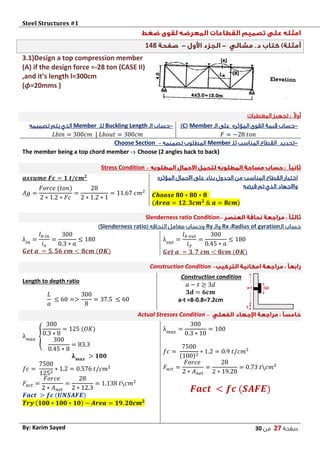 Steel Structures #1‫ش‬
‫صفحة‬27‫من‬03By: Karim Sayed
148
3.1)Design a top compression member
(A) if the design force =-28 ton (CASE II)
,and it’s length l=300cm
(𝝓=20mms )
‫المعطيات‬ ‫تجهيز‬ : ً‫ال‬‫أو‬
-‫المؤثره‬ ‫القوى‬ ‫قيمة‬ ‫حساب‬‫الـ‬ ‫على‬Member(C)
𝐹 = −28 𝑡𝑜𝑛
-‫الـ‬ ‫حساب‬Buckling Length‫للـ‬Member‫تصميمه‬ ‫يتم‬ ‫الذي‬
𝐿𝑏𝑖𝑛 = 300𝑐𝑚 | 𝐿𝑏𝑜𝑢𝑡 = 300𝑐𝑚
-‫للـ‬ ‫المناسب‬ ‫القطاع‬ ‫تحديد‬Member‫تصميمه‬ ‫المطلوب‬–Choose Section
The member being a top chord member -< Choose (2 angles back to back)
–Stress Condition
‫المؤثره‬ ‫االحمال‬ ‫على‬ ‫بناء‬ ‫الجدول‬ ‫من‬ ‫المناسب‬ ‫القطاع‬ ‫اختيار‬
‫فرضه‬ ‫تم‬ ‫الذي‬ ‫واالجهاد‬
𝑪𝒉𝒐𝒐𝒔𝒆 𝟖𝟎 ∗ 𝟖𝟎 ∗ 𝟖
(𝑨𝒓𝒆𝒂 = 𝟏𝟐. 𝟑𝒄𝒎 𝟐
& 𝒂 = 𝟖𝒄𝒎)
𝒂𝒔𝒔𝒖𝒎𝒆 𝑭𝒄 = 𝟏 𝒕/𝒄𝒎 𝟐
𝐴𝑔 =
𝐹𝑜𝑟𝑐𝑒 (𝑡𝑜𝑛)
2 ∗ 1.2 ∗ 𝐹𝑐
=
28
2 ∗ 1.2 ∗ 1
= 11.67 𝑐𝑚2
–Slenderness ratio Condition
‫الـ‬ ‫حساب‬Radius of gyration:Rx‫والـ‬Ry( ‫النحافه‬ ‫معامل‬ ‫وحساب‬Slenderness ratio)
λ 𝑜𝑢𝑡
=
𝑙 𝑏 𝑜𝑢𝑡
𝑖 𝑦
=
300
0.45 ∗ 𝑎
≤ 180
𝑮𝒆𝒕 𝒂 = 𝟑. 𝟕 𝒄𝒎 < 𝟖𝒄𝒎 (𝑶𝑲)
λ𝑖𝑛
=
𝑙 𝑏 𝑖𝑛
𝑖 𝑥
=
300
0.3 ∗ 𝑎
≤ 180
𝑮𝒆𝒕 𝒂 = 𝟓. 𝟓𝟔 𝒄𝒎 < 𝟖𝒄𝒎 (𝑶𝑲)
–Construction Condition
Construction condition
𝑎 − 𝑡 ≥ 3𝑑
𝟑𝒅 = 𝟔𝒄𝒎
a-t =8-0.8=7.2cm
Length to depth ratio
𝐿
𝑎
≤ 60 =>
300
8
= 37.5 ≤ 60
–Actual Stresses Condition
λ 𝑚𝑎𝑥
=
300
0.3 ∗ 10
= 100
𝑓𝑐 =
7500
(100)2
∗ 1.2 = 0.9 𝑡/𝑐𝑚2
𝐹𝑎𝑐𝑡 =
𝐹𝑜𝑟𝑐𝑒
2 ∗ 𝐴 𝑛𝑒𝑡
=
28
2 ∗ 19.20
= 0.73 𝑡𝑐𝑚2
𝑭𝒂𝒄𝒕 < 𝒇𝒄 (𝑺𝑨𝑭𝑬)
λ 𝑚𝑎𝑥
{
300
0.3 ∗ 8
= 125 (𝑂𝐾)
300
0.45 ∗ 8
= 83.3
𝛌 𝒎𝒂𝒙
> 𝟏𝟎𝟎
𝑓𝑐 =
7500
1252
∗ 1.2 = 0.576 𝑡/𝑐𝑚2
𝐹𝑎𝑐𝑡 =
𝐹𝑜𝑟𝑐𝑒
2 ∗ 𝐴 𝑛𝑒𝑡
=
28
2 ∗ 12.3
= 1.138 𝑡𝑐𝑚2
𝑭𝒂𝒄𝒕 > 𝒇𝒄 (𝑼𝑵𝑺𝑨𝑭𝑬)
𝑻𝒓𝒚 (𝟏𝟎𝟎 ∗ 𝟏𝟎𝟎 ∗ 𝟏𝟎) − 𝑨𝒓𝒆𝒂 = 𝟏𝟗. 𝟐𝟎𝒄𝒎 𝟐
 