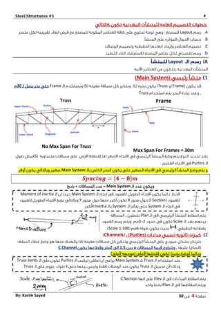 Steel Structures #1 #
‫صفحة‬4‫من‬03By: Karim Sayed
‫كالتالي‬ ‫تكون‬ ‫المعدنيه‬ ‫للمنشآت‬ ‫العامه‬ ‫التصميم‬ ‫خطوات‬
A.‫رسم‬Layout‫ابعاد‬ ‫فرض‬ ‫مع‬ ‫للمصنع‬ ‫المكونه‬ ‫العناصر‬ ‫كافة‬ ‫على‬ ‫تحتوي‬ ‫لوحة‬ ‫وهي‬ : ‫للمصنع‬‫عنصر‬ ‫لكل‬ ‫تقريبيه‬
B.‫المنشأ‬ ‫على‬ ‫المؤثره‬ ‫االحمال‬ ‫حساب‬
C.‫الحقيقيه‬ ‫ابعادها‬ ‫وإيجاد‬ ‫العناصر‬ ‫تصميم‬‫الوصالت‬ ‫وتصميم‬
D.‫التنفيذ‬ ‫اثناء‬ ‫لإلسترشاد‬ ‫المصنع‬ ‫عناصر‬ ‫لكل‬ ‫تفصيلي‬ ‫رسم‬
ALayout
‫ا‬‫اآلتيه‬ ‫العناصر‬ ‫من‬ ‫بتتكون‬ ‫المعدنيه‬ ‫لمنشآت‬
1‫رئيسي‬ ‫منشأ‬(Main System)
( ‫يكون‬ ‫قد‬Frame‫او‬Truss( ‫بحره‬ ‫يكون‬ )L)( ‫معينه‬ ‫مسافة‬ ‫كل‬ ‫ويتكرر‬S)‫الـ‬ ‫ُستخدم‬‫ي‬‫و‬Frame‫لـ‬ ‫يصل‬ ‫بحر‬ ‫حتي‬03‫م‬
,‫استخدام‬ ‫يتم‬ ‫البحر‬ ‫زيادة‬ ‫وعند‬Truss
Frame
Max Span For Frames = 30m
Truss
No Max Span For Truss
‫وضع‬ ‫يتم‬ ‫النوع‬ ‫تحديد‬ ‫بعد‬‫الرئيسي‬ ‫الـمنشأ‬( ‫االصغر‬ ‫االتجاه‬ ‫فى‬a‫االرض‬ ‫لقطعة‬ )‫مسافات‬ ‫على‬‫متساويه‬(S)‫طول‬ ‫تمثل‬
‫الـ‬Purlins‫القصير‬ ‫االتجاه‬ ‫فى‬.
‫الصغير‬ ‫االتجاه‬ ‫فى‬ ‫الرئيسي‬ ‫المنشأ‬ ‫وضع‬ ‫يتم‬ ‫و‬‫بالـ‬ ‫الخاص‬ ‫البحر‬ ‫يكون‬ ‫حتى‬Main System‫أوفر‬ ‫يكون‬ ‫وبالتالي‬ ‫صغير‬
𝑺𝒑𝒂𝒄𝒊𝒏𝒈 = [ 𝟒 − 𝟖] 𝒎
‫الـ‬ ‫عدد‬ ‫ويكون‬Main System‫بادئ‬ + ‫المسافات‬ ‫عدد‬ =
‫الـ‬ ‫فى‬ ‫الرئيسي‬ ‫المنشأ‬ ‫اسقاط‬ ‫يتم‬Plan‫بخطين‬,‫المسافه‬
‫الـ‬ ‫بعد‬ ‫بينهم‬Scale‫حدود‬ ‫فى‬ ‫تكون‬2-3‫العمود‬ ‫رسم‬ ‫ويتم‬ ‫مم‬
‫الحقيقي‬ ‫بقطاعه‬‫طوله‬ ‫يكون‬ ‫بحيث‬0( ‫مم‬Scale 1:100)
2( ‫مدادات‬ ‫تسمي‬ ‫ثانويه‬ ‫كمرات‬Purlins: )(Channels)
‫عمودي‬ ‫بشكل‬ ‫بترتكز‬( ‫معينه‬ ‫مسافات‬ ‫كل‬ ‫وتتكرر‬ ‫الرئيسي‬ ‫المنشأ‬ ‫على‬a‫السقف‬ ‫غطاء‬ ‫وضع‬ ‫هو‬ ‫منها‬ ‫والهدف‬ )
‫عليها‬ )‫(الصاج‬,‫المسافات‬ ‫قيمة‬ ‫وتتراوح‬a‫بين‬1.5‫الى‬2‫متر‬‫يكون‬ ‫وقطاعها‬C Channel
)‫ألعلى‬ ‫(موجهه‬ ‫ألعلى‬ ‫فتحتها‬ ‫تكون‬ ‫بحيث‬ ‫ُوضع‬‫ت‬ ‫ودائما‬
‫الـ‬ ‫فى‬ ‫المدادات‬ ‫اسقاط‬ ‫يتم‬Elev‫انها‬ ‫على‬C Section
‫الـ‬ ‫فى‬ ‫اسقاطها‬ ‫ويتم‬Plan‫واحد‬ ‫بخط‬
‫الـ‬ ‫اتجاه‬ ‫فى‬ ‫للعمود‬ ‫الطويل‬ ‫اإلتجاه‬ ‫يكون‬ ‫دائما‬ :‫الحظ‬Main System‫الـ‬ ‫ان‬ ‫حيث‬Moment of inertia
( ‫للعمود‬I Section‫محور‬ ‫حول‬ )X‫محور‬ ‫حول‬ ‫منها‬ ‫أكبر‬ ‫تكون‬Y‫للعمود‬ ‫الطويل‬ ‫االتجاه‬ ‫نضع‬ ‫وبالتالي‬
‫الـ‬ ‫اتجاه‬ ‫فى‬System‫الـ‬ ‫يتأثر‬ ‫حتى‬System‫بالـ‬Inertia‫األكبر‬
‫الـ‬ ‫استخدام‬ ‫عند‬Truss‫كـ‬Main System‫الـ‬ ‫تركيب‬ ‫اماكن‬ ‫ان‬ ‫يراعى‬Purlins‫الـ‬ ‫على‬ ‫تكون‬Truss Joints
‫الـ‬ ‫تحميل‬ ‫ألن‬ ‫وذلك‬Truss‫الـ‬ ‫على‬ ‫عزوم‬ ‫تتولد‬ ‫ال‬ ‫حتى‬ ‫بينها‬ ‫وليس‬ ‫فقط‬ ‫الوصالت‬ ‫عند‬ ‫يكون‬Truss
 