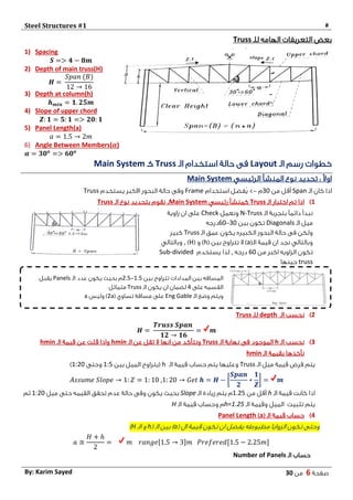 Steel Structures #1 #
‫صفحة‬6‫من‬03By: Karim Sayed
‫الهامه‬ ‫التعريفات‬ ‫بعض‬‫للـ‬Truss
1) Spacing
𝑺 => 𝟒 − 𝟖𝒎
2) Depth of main truss(H)
𝑯 =
𝑆𝑝𝑎𝑛 (𝐵)
12 → 16
3) Depth at column(h)
𝒉 𝒎𝒊𝒏 = 𝟏. 𝟐𝟓𝒎
4) Slope of upper chord
𝒁: 𝟏 = 𝟓: 𝟏 => 𝟐𝟎: 𝟏
5) Panel Length(a)
𝑎 = 1.5 → 2𝑚
6) Angle Between Members(𝜶)
𝜶 = 𝟑𝟎 𝒐
=> 𝟔𝟎 𝒐
‫الـ‬ ‫رسم‬ ‫خطوات‬Layout‫الـ‬ ‫استخدام‬ ‫حالة‬ ‫فى‬Truss‫كـ‬Main System
‫الرئيسي‬ ‫المنشأ‬ ‫نوع‬ ‫تحديد‬ : ً‫ال‬‫او‬Main System
‫الـ‬ ‫كان‬ ‫اذا‬Span‫من‬ ‫أقل‬34‫م‬->‫ُفضل‬‫ي‬‫استخدام‬Frame‫يستخدم‬ ‫االكبر‬ ‫البحور‬ ‫حالة‬ ‫وفى‬Truss
1)‫الـ‬ ‫اختبار‬ ‫تم‬ ‫اذا‬Truss‫رئيسي‬ ‫كمنشأ‬Main System,‫الـ‬ ‫نوع‬ ‫بتحديد‬ ‫نقوم‬Truss
‫الـ‬ ‫بتجربة‬ ً‫ا‬‫دائم‬ ‫نبدأ‬N-Truss‫ونعمل‬Check‫زاوية‬ ‫ان‬ ‫على‬
‫الـ‬ ‫ميل‬Diagonals‫بين‬ ‫تكون‬34-04‫درجه‬
‫الـ‬ ‫عمق‬ ‫يكون‬ ‫الكبيره‬ ‫البحور‬ ‫حالة‬ ‫فى‬ ‫ولكن‬Truss‫كبير‬
(‫الـ‬ ‫قيمة‬ ‫ان‬ ‫نجد‬ ‫وبالتالي‬a( ‫بين‬ ‫تتراوح‬ ‫ال‬ )h( ‫و‬ )H),‫وبالتالي‬
‫من‬ ‫اكبر‬ ‫الزاويه‬ ‫تكون‬04‫درجه‬,‫يستخدم‬ ‫لذا‬Sub-divided
truss‫حينها‬
2)‫الـ‬ ‫نحسب‬depth‫للـ‬Truss
𝑯 =
𝑻𝒓𝒖𝒔𝒔 𝑺𝒑𝒂𝒏
𝟏𝟐 → 𝟏𝟔
= 𝒎
0)‫الـ‬ ‫نحسب‬h‫الـ‬ ‫نهاية‬ ‫فى‬ ‫الموجود‬Truss‫الـ‬ ‫عن‬ ‫تقل‬ ‫ال‬ ‫انها‬ ‫من‬ ‫ونتأكد‬hmin‫الـ‬ ‫قيمة‬ ‫عن‬ ‫قلت‬ ‫واذا‬hmin
‫الـ‬ ‫بقيمة‬ ‫نأخذها‬hmin
‫الـ‬ ‫ميل‬ ‫قيمة‬ ‫فرض‬ ‫يتم‬Truss‫الـ‬ ‫قيمة‬ ‫حساب‬ ‫يتم‬ ‫وعليها‬h‫بين‬ ‫الميل‬ ‫(يتراوح‬1:5‫وحتى‬1:24)
𝐴𝑠𝑠𝑢𝑚𝑒 𝑆𝑙𝑜𝑝𝑒 → 1: 𝑍 = 1: 10 ,1: 20 → 𝐺𝑒𝑡 𝒉 = 𝑯 − [
𝑺𝒑𝒂𝒏
𝟐
∗
𝟏
𝒁
] = 𝒎
‫الـ‬ ‫قيمة‬ ‫كانت‬ ‫اذا‬h‫من‬ ‫أقل‬1.25‫الـ‬ ‫زيادة‬ ‫يتم‬ ‫م‬Slope‫ميل‬ ‫حتى‬ ‫القيمه‬ ‫تحقق‬ ‫عدم‬ ‫حالة‬ ‫وفى‬ ‫يكون‬ ‫بحيث‬1:24‫ثم‬
‫تثبيت‬ ‫يتم‬‫و‬ ‫الميل‬‫الـ‬ ‫قيمة‬h=1.25‫الـ‬ ‫قيمة‬ ‫وحساب‬ ‫م‬H
4)( ‫الـ‬ ‫قيمة‬ ‫حساب‬a)Panel Length
( ‫ال‬ ‫قيمة‬ ‫تكون‬ ‫ان‬ ‫يفضل‬ ‫مظبوطه‬ ‫الزوايا‬ ‫تكون‬ ‫وحتى‬a( ‫الـ‬ ‫بين‬ )h‫الـ‬ ‫و‬H)
𝑎 ≅
𝐻 + ℎ
2
= 𝑚 𝑟𝑎𝑛𝑔𝑒[1.5 → 3]𝑚 𝑃𝑟𝑒𝑓𝑒𝑟𝑒𝑑[1.5 − 2.25𝑚]
‫الـ‬ ‫حساب‬Number of Panels
‫بين‬ ‫تتراوح‬ ‫المدادات‬ ‫بين‬ ‫المسافه‬1.5-2.5‫الـ‬ ‫عدد‬ ‫يكون‬ ‫بحيث‬ ‫م‬Panels‫يقبل‬
‫على‬ ‫القسمه‬4‫الـ‬ ‫يكون‬ ‫ان‬ ‫لضمان‬Truss‫متماثل‬
‫الـ‬ ‫وضع‬ ‫ويتم‬Eng Gable( ‫تساوي‬ ‫مسافة‬ ‫على‬2a‫وليس‬ )a
 
