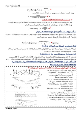 Steel Structures #1 #
‫صفحة‬7‫من‬03By: Karim Sayed
𝑵𝒖𝒎𝒃𝒆𝒓 𝒐𝒇 𝑷𝒂𝒏𝒆𝒍𝒔 =
𝑆𝑝𝑎𝑛
𝑎
=
‫صحيح‬ ‫رقم‬ ‫ألكبر‬ ‫تقريبها‬ ‫ويتم‬‫زوجي‬‫الـ‬ ‫حساب‬ ‫اعادة‬ ‫يتم‬ ‫ثم‬a‫الجديده‬
𝑎 =
𝑆𝑝𝑎𝑛
𝑁𝑢𝑚𝑏𝑒𝑟 𝑜𝑓 𝑝𝑎𝑛𝑒𝑙𝑠
= 𝑚
5)‫الـ‬ ‫عدد‬ ‫تحديد‬Longitudinal Bracing‫واماكنها‬
‫عن‬ ‫بينهم‬ ‫المسافه‬ ‫تزيد‬ ‫ال‬ ‫بحيث‬0‫م‬,‫الـ‬ ‫اماكن‬ ‫تكون‬ ‫ان‬ ‫ويفضل‬End Gable Columns‫الـ‬ ‫اماكن‬ ‫نفسها‬ ‫هى‬
longitudinal Bracing)‫أصغر‬ ‫صحيح‬ ‫لرقم‬ ‫الناتج‬ ‫العدد‬ ‫تقريب‬ ‫يتم‬ ‫ان‬ ‫مراعاة‬ ‫(مع‬
𝑁𝑢𝑚𝑏𝑒𝑟 𝑜𝑓 𝐿. 𝐵 =
𝑆𝑝𝑎𝑛
8𝑚
=
‫االتجاه‬ ‫فى‬ ‫الرئيسي‬ ‫المنشأ‬ ‫وضع‬ ‫يتم‬ : ً‫ا‬‫ثاني‬‫لألرض‬ ‫الصغير‬
‫مسافات‬ ‫على‬ ‫الرئيسي‬ ‫المنشأ‬ ‫يتكرر‬ ‫بحيث‬Spacing’s‫الطويل‬ ‫االتجاه‬ ‫فى‬‫لإلرض‬,‫اثنين‬ ‫كل‬ ‫بين‬ ‫المسافات‬ ‫تكون‬ ‫بحيث‬
‫تتراوح‬4-0‫م‬,‫االرض‬ ‫طول‬ ‫على‬ ‫القسمه‬ ‫يقبل‬ ‫رقم‬ ‫اختيار‬ ‫ويفضل‬
𝑁𝑢𝑚𝑏𝑒𝑟 𝑜𝑓 𝑆𝑝𝑎𝑐𝑖𝑛𝑔𝑠 =
𝐿𝑎𝑛𝑑 𝐿𝑒𝑛𝑔𝑡ℎ
4 − 8𝑚
= 𝑆𝑝𝑎𝑐𝑖𝑛𝑔𝑠
( ‫المدادات‬ ‫بين‬ ‫المسافه‬ ‫تحديد‬ ‫يتم‬ : ً‫ا‬‫ثالث‬Purlins)
‫اختيار‬ ‫حالة‬ ‫فى‬Truss( ‫الـ‬ ‫قيمة‬ ‫هي‬ ‫المسافه‬ ‫تكون‬a‫استخدام‬ ‫حالة‬ ‫وفى‬ )Frame‫المدادات‬ ‫بين‬ ‫المسافه‬ ‫حساب‬ ‫يتم‬
‫الـ‬ ‫بحر‬ ‫بقسمة‬Frame‫من‬ ‫تتراوح‬ ‫مسافه‬ ‫على‬1.5-3‫م‬
‫الـ‬ ‫حساب‬ : ً‫ا‬‫رابع‬Horizontal Bracing‫والـ‬End Gable
‫وضع‬ ‫يتم‬H.B‫باكيه‬ ‫وآخر‬ ‫اول‬ ‫فى‬,‫وآخر‬ ‫اول‬ ‫بين‬ ‫المسافه‬ ‫كانت‬ ‫اذا‬Horizontal Bracing‫من‬ ‫أكبر‬25-34‫م‬,‫نضيف‬
Horizontal Bracing‫بينهم‬,‫الـ‬ ‫اعمده‬ ‫وضع‬ ‫ويتم‬End Gable‫تتراوح‬ ‫مسافات‬ ‫على‬ ‫رئيسي‬ ‫منشأ‬ ‫وآخر‬ ‫أول‬ ‫فى‬4-0‫م‬
ً‫ا‬‫خامس‬‫الـ‬ ‫كان‬ ‫اذا‬Clear Height‫من‬ ‫اكبر‬6‫م‬,‫إضافة‬ ‫يتم‬member‫الـ‬ ‫فى‬ ‫للعمود‬ ‫زيادة‬ ‫افقي‬
Vertical Bracing‫الـ‬ ‫لتقليل‬Buckling
‫الـ‬ ‫على‬ ‫المؤثره‬ ‫القوى‬ ‫نوع‬ ‫لمعرفة‬Truss Members‫الـ‬ ‫حل‬ ‫الى‬ ‫الحاجه‬ ‫دون‬Truss
‫الـ‬ ‫مع‬ ‫نتعامل‬Truss‫ونرسم‬ ‫كمره‬ ‫كأنه‬B.M.D‫له‬
-‫للـ‬ ‫بالنسبه‬Upper Chord‫و‬Lower Chord
‫يكون‬ ‫المومنت‬ ‫ناحية‬ ‫منهم‬ ‫يكون‬ ‫الذي‬
Tension‫واآلخر‬Compression
-‫للـ‬ ‫بالنسبه‬diagonals‫نفس‬ ‫فى‬ ‫مائال‬ ‫كان‬ ‫اذا‬
‫الـ‬ ‫اتجاه‬Tangent‫الـ‬Moment‫عليه‬ ‫يكون‬
Tension‫الـ‬ ‫عكس‬ ‫مائال‬ ‫كان‬ ‫واذا‬Tangent
‫يكون‬Compression
-‫للـ‬ ‫بالنسبه‬Verticals‫لمعرفة‬ ‫حلها‬ ‫من‬ ‫البد‬
‫فيها‬ ‫القوى‬ ‫نوع‬
‫الـ‬ ‫رسم‬ ‫عند‬ : ‫مالحظه‬Truss‫الـ‬ ‫فى‬Layout
‫الـ‬ ‫وضع‬ ‫ٌفضل‬‫ي‬Diagonals‫الـ‬ ‫اتجاه‬ ‫فى‬Tangent
‫الـ‬Moment‫عليها‬ ‫يكون‬ ‫حتى‬Tension‫ان‬ ‫حيث‬
‫الضغط‬ ‫من‬ ‫أفضل‬ ‫الشد‬ ‫فى‬ ‫يقاوم‬ ‫الحديد‬
‫الخرسانه‬ ‫بعكس‬
 