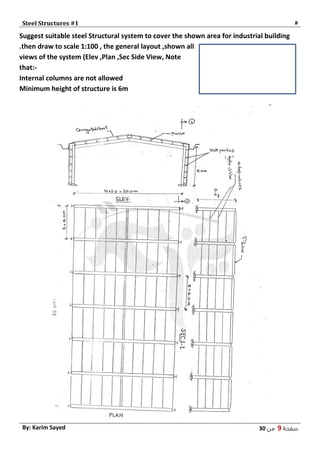 Steel Structures #1 #
‫صفحة‬9‫من‬03By: Karim Sayed
Suggest suitable steel Structural system to cover the shown area for industrial building
.then draw to scale 1:100 , the general layout ,shown all
views of the system (Elev ,Plan ,Sec Side View, Note
that:-
Internal columns are not allowed
Minimum height of structure is 6m
 