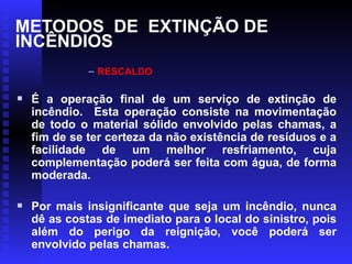 METODOS DE EXTINÇÃO DE
INCÊNDIOS
– RESCALDO

É a operação final de um serviço de extinção de
incêndio. Esta operação consiste na movimentação
de todo o material sólido envolvido pelas chamas, a
fim de se ter certeza da não existência de resíduos e a
facilidade de um melhor resfriamento, cuja
complementação poderá ser feita com água, de forma
moderada.

Por mais insignificante que seja um incêndio, nunca
dê as costas de imediato para o local do sinistro, pois
além do perigo da reignição, você poderá ser
envolvido pelas chamas.
 