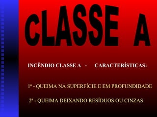 INCÊNDIO CLASSE A - CARACTERÍSTICAS:
1ª - QUEIMA NA SUPERFÍCIE E EM PROFUNDIDADE
2ª - QUEIMA DEIXANDO RESÍDUOS OU CINZAS
 