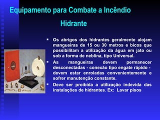Equipamento para Combate a Incêndio
Hidrante

Os abrigos dos hidrantes geralmente alojam
mangueiras de 15 ou 30 metros e bicos que
possibilitam a utilização da água em jato ou
sob a forma de neblina, tipo Universal.

As mangueiras devem permanecer
desconectadas - conexão tipo engate rápido -
devem estar enroladas convenientemente e
sofrer manutenção constante.

Deve ser proibida a utilização indevida das
instalações de hidrantes. Ex: Lavar pisos
 