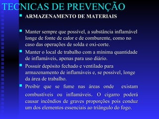  ARMAZENAMENTO DE MATERIAIS
ARMAZENAMENTO DE MATERIAIS
 Manter sempre que possível, a substância inflamável
Manter sempre que possível, a substância inflamável
longe de fonte de calor e de comburente, como no
longe de fonte de calor e de comburente, como no
caso das operações de solda e oxi-corte.
caso das operações de solda e oxi-corte.
 Manter o local de trabalho com a mínima quantidade
Manter o local de trabalho com a mínima quantidade
de inflamáveis, apenas para uso diário.
de inflamáveis, apenas para uso diário.
 Possuir depósito fechado e ventilado para
Possuir depósito fechado e ventilado para
armazenamento de inflamáveis e, se possível, longe
armazenamento de inflamáveis e, se possível, longe
da área de trabalho.
da área de trabalho.
 Proibir que se fume nas áreas onde existam
Proibir que se fume nas áreas onde existam
combustíveis ou inflamáveis
combustíveis ou inflamáveis.
. O cigarro poderá
O cigarro poderá
causar incêndios de graves proporções pois conduz
causar incêndios de graves proporções pois conduz
um dos elementos essenciais ao triângulo do fogo.
um dos elementos essenciais ao triângulo do fogo.
TECNICAS DE PREVENÇÃO
 