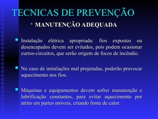 TECNICAS DE PREVENÇÃO
 MANUTENÇÃO ADEQUADA
MANUTENÇÃO ADEQUADA
 Instalação elétrica apropriada: fios expostos ou
Instalação elétrica apropriada: fios expostos ou
desencapados devem ser evitados, pois podem ocasionar
desencapados devem ser evitados, pois podem ocasionar
curtos-circuitos, que serão origem de focos de incêndio.
curtos-circuitos, que serão origem de focos de incêndio.
 No caso de instalações mal projetadas, poderão provocar
No caso de instalações mal projetadas, poderão provocar
aquecimento nos fios.
aquecimento nos fios.
 Máquinas e equipamentos devem sofrer manutenção e
Máquinas e equipamentos devem sofrer manutenção e
lubrificação constantes, para evitar aquecimento por
lubrificação constantes, para evitar aquecimento por
atrito em partes móveis, criando fonte de calor.
atrito em partes móveis, criando fonte de calor.
 