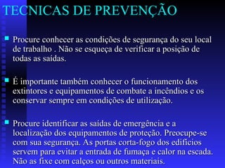  Procure conhecer as condições de segurança do seu local
Procure conhecer as condições de segurança do seu local
de trabalho . Não se esqueça de verificar a posição de
de trabalho . Não se esqueça de verificar a posição de
todas as saídas.
todas as saídas.
 É importante também conhecer o funcionamento dos
É importante também conhecer o funcionamento dos
extintores e equipamentos de combate a incêndios e os
extintores e equipamentos de combate a incêndios e os
conservar sempre em condições de utilização.
conservar sempre em condições de utilização.
 Procure identificar as saídas de emergência e a
Procure identificar as saídas de emergência e a
localização dos equipamentos de proteção. Preocupe-se
localização dos equipamentos de proteção. Preocupe-se
com sua segurança. As portas corta-fogo dos edifícios
com sua segurança. As portas corta-fogo dos edifícios
servem para evitar a entrada de fumaça e calor na escada.
servem para evitar a entrada de fumaça e calor na escada.
Não as fixe com calços ou outros materiais.
Não as fixe com calços ou outros materiais.
TECNICAS DE PREVENÇÃO
 