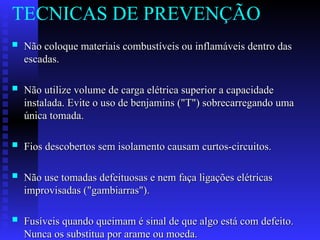  Não coloque materiais combustíveis ou inflamáveis dentro das
Não coloque materiais combustíveis ou inflamáveis dentro das
escadas.
escadas.
 Não utilize volume de carga elétrica superior a capacidade
Não utilize volume de carga elétrica superior a capacidade
instalada. Evite o uso de benjamins ("T") sobrecarregando uma
instalada. Evite o uso de benjamins ("T") sobrecarregando uma
única tomada.
única tomada.
 Fios descobertos sem isolamento causam curtos-circuitos.
Fios descobertos sem isolamento causam curtos-circuitos.
 Não use tomadas defeituosas e nem faça ligações elétricas
Não use tomadas defeituosas e nem faça ligações elétricas
improvisadas ("gambiarras").
improvisadas ("gambiarras").
 Fusíveis quando queimam é sinal de que algo está com defeito.
Fusíveis quando queimam é sinal de que algo está com defeito.
Nunca os substitua por arame ou moeda.
Nunca os substitua por arame ou moeda.
TECNICAS DE PREVENÇÃO
 