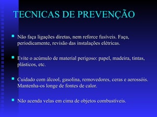 TECNICAS DE PREVENÇÃO
 Não faça ligações diretas, nem reforce fusíveis. Faça,
Não faça ligações diretas, nem reforce fusíveis. Faça,
periodicamente, revisão das instalações elétricas.
periodicamente, revisão das instalações elétricas.
 Evite o acúmulo de material perigoso: papel, madeira, tintas,
Evite o acúmulo de material perigoso: papel, madeira, tintas,
plásticos, etc.
plásticos, etc.
 Cuidado com álcool, gasolina, removedores, ceras e aerossóis.
Cuidado com álcool, gasolina, removedores, ceras e aerossóis.
Mantenha-os longe de fontes de calor.
Mantenha-os longe de fontes de calor.
 Não acenda velas em cima de objetos combustíveis.
Não acenda velas em cima de objetos combustíveis.
 