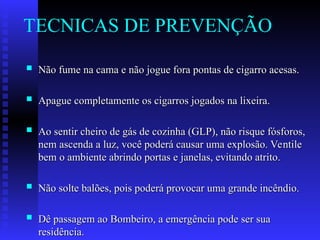 TECNICAS DE PREVENÇÃO
 Não fume na cama e não jogue fora pontas de cigarro acesas.
Não fume na cama e não jogue fora pontas de cigarro acesas.
 Apague completamente os cigarros jogados na lixeira.
Apague completamente os cigarros jogados na lixeira.
 Ao sentir cheiro de gás de cozinha (GLP), não risque fósforos,
Ao sentir cheiro de gás de cozinha (GLP), não risque fósforos,
nem ascenda a luz, você poderá causar uma explosão. Ventile
nem ascenda a luz, você poderá causar uma explosão. Ventile
bem o ambiente abrindo portas e janelas, evitando atrito.
bem o ambiente abrindo portas e janelas, evitando atrito.
 Não solte balões, pois poderá provocar uma grande incêndio.
Não solte balões, pois poderá provocar uma grande incêndio.
 Dê passagem ao Bombeiro, a emergência pode ser sua
Dê passagem ao Bombeiro, a emergência pode ser sua
residência.
residência.
 