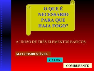 O QUE É
NECESSÁRIO
PARA QUE
HAJA FOGO?
A UNIÃO DE TRÊS ELEMENTOS BÁSICOS:
CALOR
COMBURENTE
MAT.COMBUSTÍVEL
 