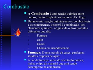 Combustão
 A Combustão
A Combustão é uma reação química entre
é uma reação química entre
corpos, muito freqüente na natureza. Ex. Fogo.
corpos, muito freqüente na natureza. Ex. Fogo.
 Durante esta reação química entre o combustíveis
Durante esta reação química entre o combustíveis
e os comburentes, ocorrerá à combinação dos
e os comburentes, ocorrerá à combinação dos
elementos químicos, originando outros produtos
elementos químicos, originando outros produtos
diferentes que são:
diferentes que são:
-
- Fumaça
Fumaça
-
- calor
calor
-
- Gases
Gases
-
- Chama ou incandescência
Chama ou incandescência
 Fumaça
Fumaça: É uma mescla de gases, partículas
: É uma mescla de gases, partículas
sólidas e vapores de água.
sólidas e vapores de água.
 A cor da fumaça, serve de orientação prática,
A cor da fumaça, serve de orientação prática,
indica o tipo do material que está sendo
indica o tipo do material que está sendo
decomposto na combustão.
decomposto na combustão.
 