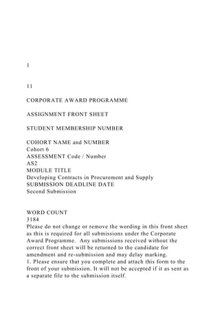 1
11
CORPORATE AWARD PROGRAMME
ASSIGNMENT FRONT SHEET
STUDENT MEMBERSHIP NUMBER
COHORT NAME and NUMBER
Cohort 6
ASSESSMENT Code / Number
AS2
MODULE TITLE
Developing Contracts in Procurement and Supply
SUBMISSION DEADLINE DATE
Second Submission
WORD COUNT
3184
Please do not change or remove the wording in this front sheet
as this is required for all submissions under the Corporate
Award Programme. Any submissions received without the
correct front sheet will be returned to the candidate for
amendment and re-submission and may delay marking.
1. Please ensure that you complete and attach this form to the
front of your submission. It will not be accepted if it as sent as
a separate file to the submission itself.
 