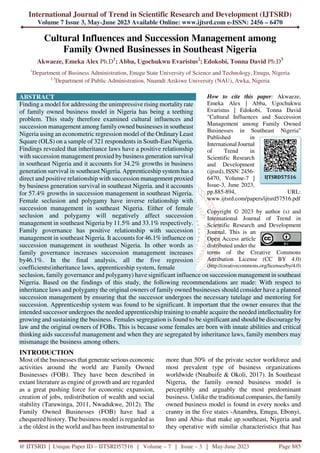 International Journal of Trend in Scientific Research and Development (IJTSRD)
Volume 7 Issue 3, May-June 2023 Available Online: www.ijtsrd.com e-ISSN: 2456 – 6470
@ IJTSRD | Unique Paper ID – IJTSRD57516 | Volume – 7 | Issue – 3 | May-June 2023 Page 885
Cultural Influences and Succession Management among
Family Owned Businesses in Southeast Nigeria
Akwaeze, Emeka Alex Ph.D1
; Abba, Ugochukwu Evaristus2
; Edokobi, Tonna David Ph.D3
1
Department of Business Administration, Enugu State University of Science and Technology, Enugu, Nigeria
2,3
Department of Public Administration, Nnamdi Azikiwe University (NAU), Awka, Nigeria
ABSTRACT
Finding a model for addressing the unimpressive rising mortality rate
of family owned business model in Nigeria has being a teething
problem. This study therefore examined cultural influences and
succession management among familyowned businesses in southeast
Nigeria using an econometric regression model of the Ordinary Least
Square (OLS) on a sample of 321 respondents in South-East Nigeria.
Findings revealed that inheritance laws have a positive relationship
with succession management proxied bybusiness generation survival
in southeast Nigeria and it accounts for 34.2% growths in business
generation survival in southeast Nigeria. Apprenticeship system has a
direct and positive relationship with succession management proxied
by business generation survival in southeast Nigeria. and it accounts
for 57.4% growths in succession management in southeast Nigeria.
Female seclusion and polygamy have inverse relationship with
succession management in southeast Nigeria. Either of female
seclusion and polygamy will negatively affect succession
management in southeast Nigeria by 11.5% and 33.1% respectively.
Family governance has positive relationship with succession
management in southeast Nigeria. It accounts for 46.1% influence on
succession management in southeast Nigeria. In other words as
family governance increases succession management increases
by46.1%. In the final analysis, all the five regression
coefficients(inheritance laws, apprenticeship system, female
How to cite this paper: Akwaeze,
Emeka Alex | Abba, Ugochukwu
Evaristus | Edokobi, Tonna David
"Cultural Influences and Succession
Management among Family Owned
Businesses in Southeast Nigeria"
Published in
International Journal
of Trend in
Scientific Research
and Development
(ijtsrd), ISSN: 2456-
6470, Volume-7 |
Issue-3, June 2023,
pp.885-894, URL:
www.ijtsrd.com/papers/ijtsrd57516.pdf
Copyright © 2023 by author (s) and
International Journal of Trend in
Scientific Research and Development
Journal. This is an
Open Access article
distributed under the
terms of the Creative Commons
Attribution License (CC BY 4.0)
(http://creativecommons.org/licenses/by/4.0)
seclusion, family governance and polygamy) have significant influence on succession management in southeast
Nigeria. Based on the findings of this study, the following recommendations are made: With respect to
inheritance laws and polygamy the original owners of family owned businesses should consider have a planned
succession management by ensuring that the successor undergoes the necessary tutelage and mentoring for
succession. Apprenticeship system was found to be significant. It important that the owner ensures that the
intended successor undergoes the needed apprenticeship training to enable acquire the needed intellectuality for
growing and sustaining the business. Females segregation is found to be significant and should be discourage by
law and the original owners of FOBs. This is because some females are born with innate abilities and critical
thinking aids successful management and when they are segregated by inheritance laws, family members may
mismanage the business among others.
INTRODUCTION
Most of the businesses that generate serious economic
activities around the world are Family Owned
Businesses (FOB). They have been described in
extant literature as engine of growth and are regarded
as a great pushing force for economic expansion,
creation of jobs, redistribution of wealth and social
stability (Taruwinga, 2011, Nwadukwe, 2012). The
Family Owned Businesses (FOB) have had a
chequered history. The business model is regarded as
a the oldest in the world and has been instrumental to
more than 50% of the private sector workforce and
most prevalent type of business organizations
worldwide (Nnabuife & Okoli, 2017). In Southeast
Nigeria, the family owned business model is
perceptibly and arguably the most predominant
business. Unlike the traditional companies, the family
owned business model is found in every nooks and
cranny in the five states -Anambra, Enugu, Ebonyi,
Imo and Abia- that make up southeast, Nigeria and
they operative with similar characteristics that has
IJTSRD57516
 