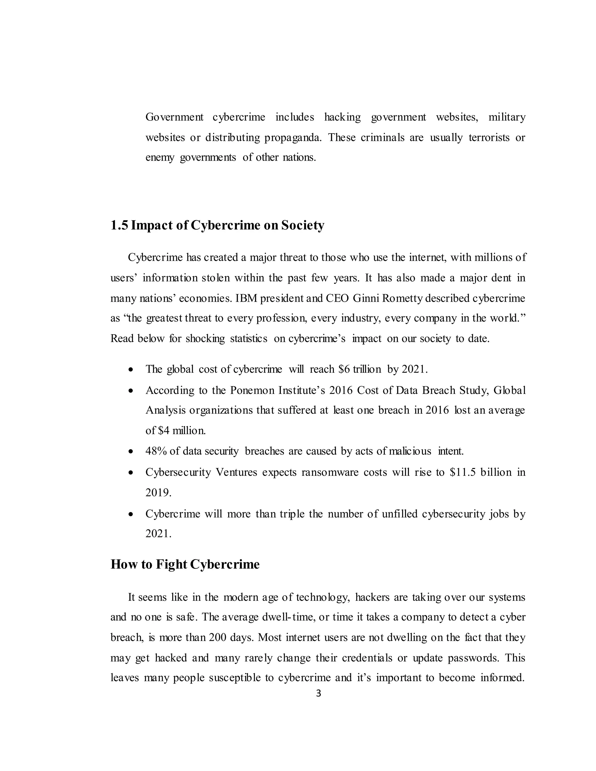 3
Government cybercrime includes hacking government websites, military
websites or distributing propaganda. These criminals are usually terrorists or
enemy governments of other nations.
1.5 Impact of Cybercrime on Society
Cybercrime has created a major threat to those who use the internet, with millions of
users’ information stolen within the past few years. It has also made a major dent in
many nations’ economies. IBM president and CEO Ginni Rometty described cybercrime
as “the greatest threat to every profession, every industry, every company in the world.”
Read below for shocking statistics on cybercrime’s impact on our society to date.
 The global cost of cybercrime will reach $6 trillion by 2021.
 According to the Ponemon Institute’s 2016 Cost of Data Breach Study, Global
Analysis organizations that suffered at least one breach in 2016 lost an average
of $4 million.
 48% of data security breaches are caused by acts of malicious intent.
 Cybersecurity Ventures expects ransomware costs will rise to $11.5 billion in
2019.
 Cybercrime will more than triple the number of unfilled cybersecurity jobs by
2021.
How to Fight Cybercrime
It seems like in the modern age of technology, hackers are taking over our systems
and no one is safe. The average dwell-time, or time it takes a company to detect a cyber
breach, is more than 200 days. Most internet users are not dwelling on the fact that they
may get hacked and many rarely change their credentials or update passwords. This
leaves many people susceptible to cybercrime and it’s important to become informed.
 