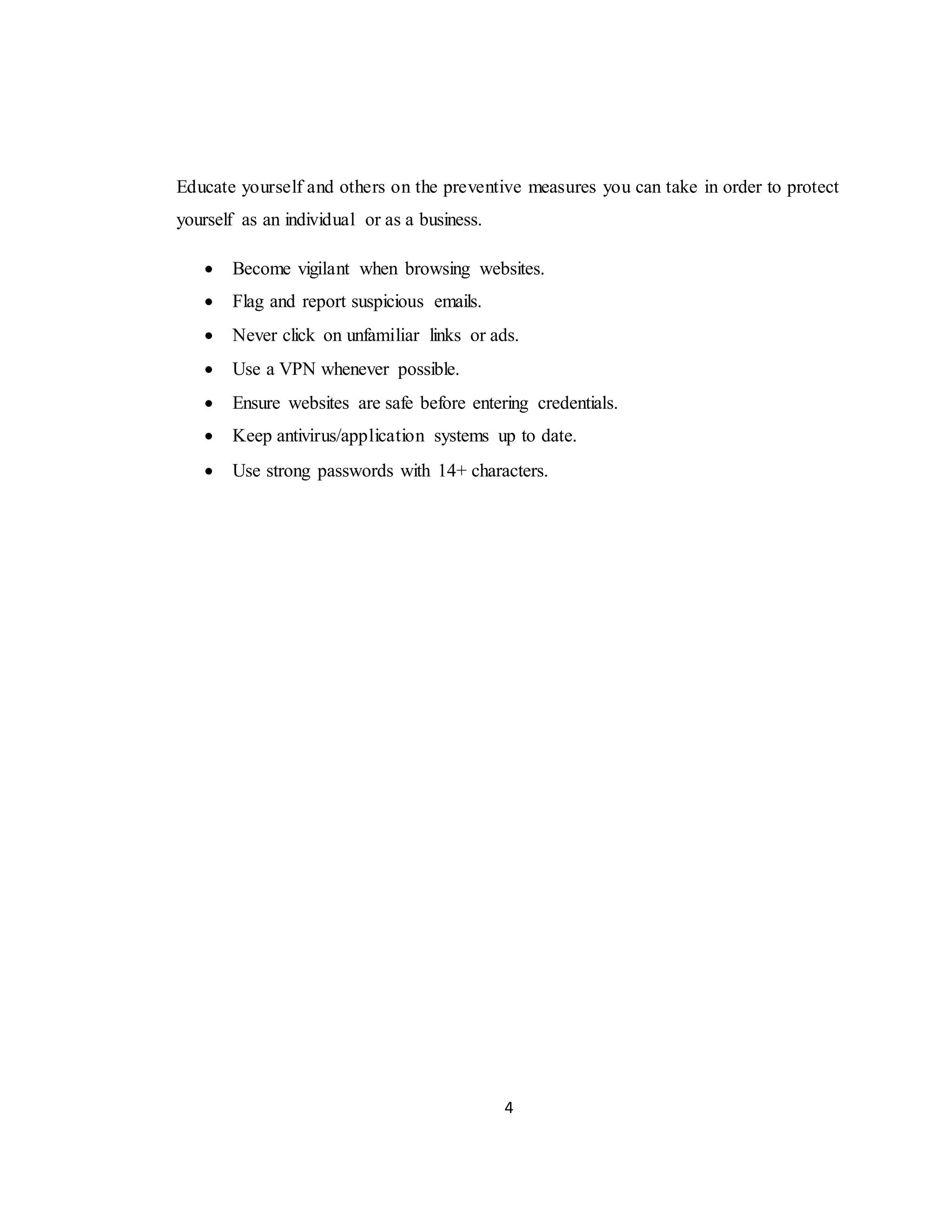 4
Educate yourself and others on the preventive measures you can take in order to protect
yourself as an individual or as a business.
 Become vigilant when browsing websites.
 Flag and report suspicious emails.
 Never click on unfamiliar links or ads.
 Use a VPN whenever possible.
 Ensure websites are safe before entering credentials.
 Keep antivirus/application systems up to date.
 Use strong passwords with 14+ characters.
 