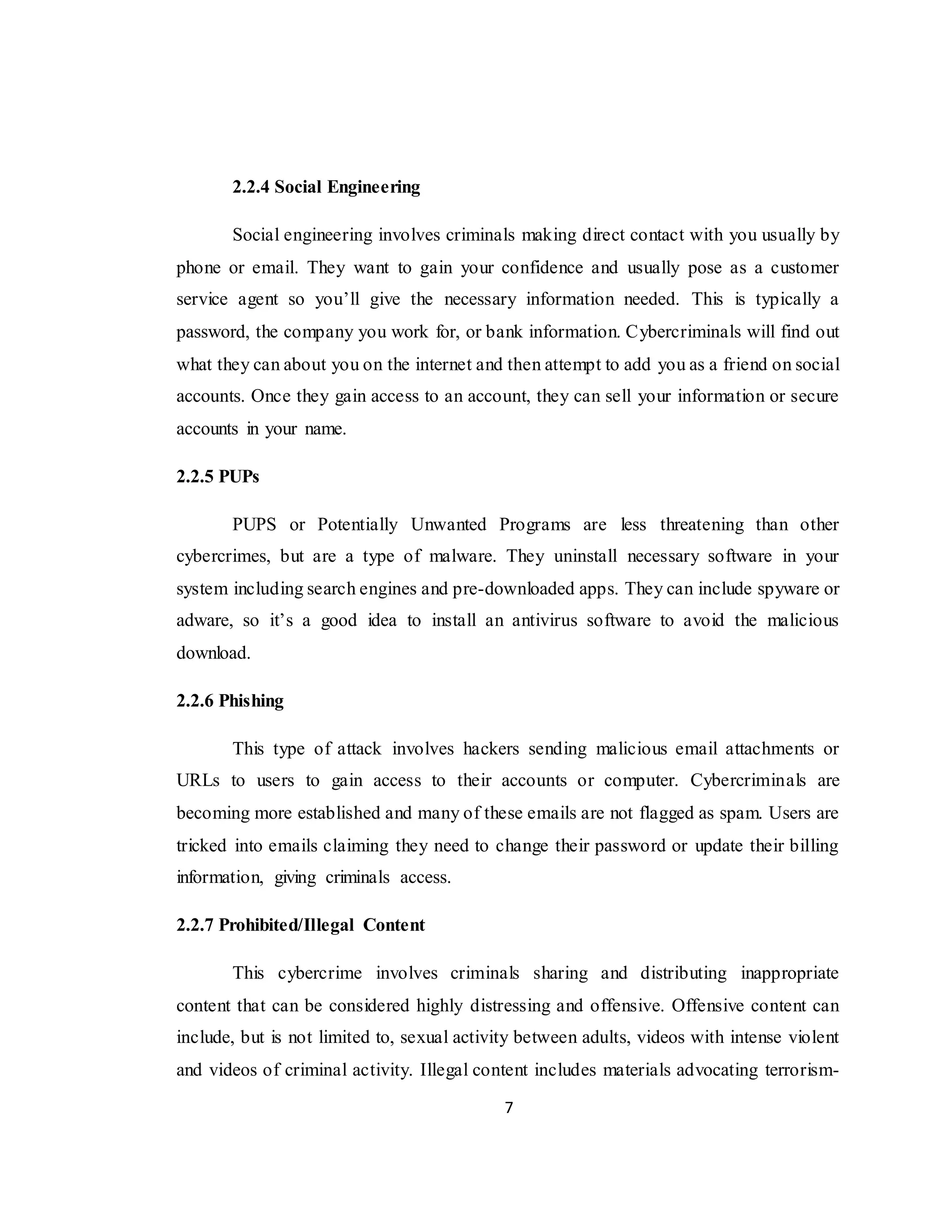 7
2.2.4 Social Engineering
Social engineering involves criminals making direct contact with you usually by
phone or email. They want to gain your confidence and usually pose as a customer
service agent so you’ll give the necessary information needed. This is typically a
password, the company you work for, or bank information. Cybercriminals will find out
what they can about you on the internet and then attempt to add you as a friend on social
accounts. Once they gain access to an account, they can sell your information or secure
accounts in your name.
2.2.5 PUPs
PUPS or Potentially Unwanted Programs are less threatening than other
cybercrimes, but are a type of malware. They uninstall necessary software in your
system including search engines and pre-downloaded apps. They can include spyware or
adware, so it’s a good idea to install an antivirus software to avoid the malicious
download.
2.2.6 Phishing
This type of attack involves hackers sending malicious email attachments or
URLs to users to gain access to their accounts or computer. Cybercriminals are
becoming more established and many of these emails are not flagged as spam. Users are
tricked into emails claiming they need to change their password or update their billing
information, giving criminals access.
2.2.7 Prohibited/Illegal Content
This cybercrime involves criminals sharing and distributing inappropriate
content that can be considered highly distressing and offensive. Offensive content can
include, but is not limited to, sexual activity between adults, videos with intense violent
and videos of criminal activity. Illegal content includes materials advocating terrorism-
 