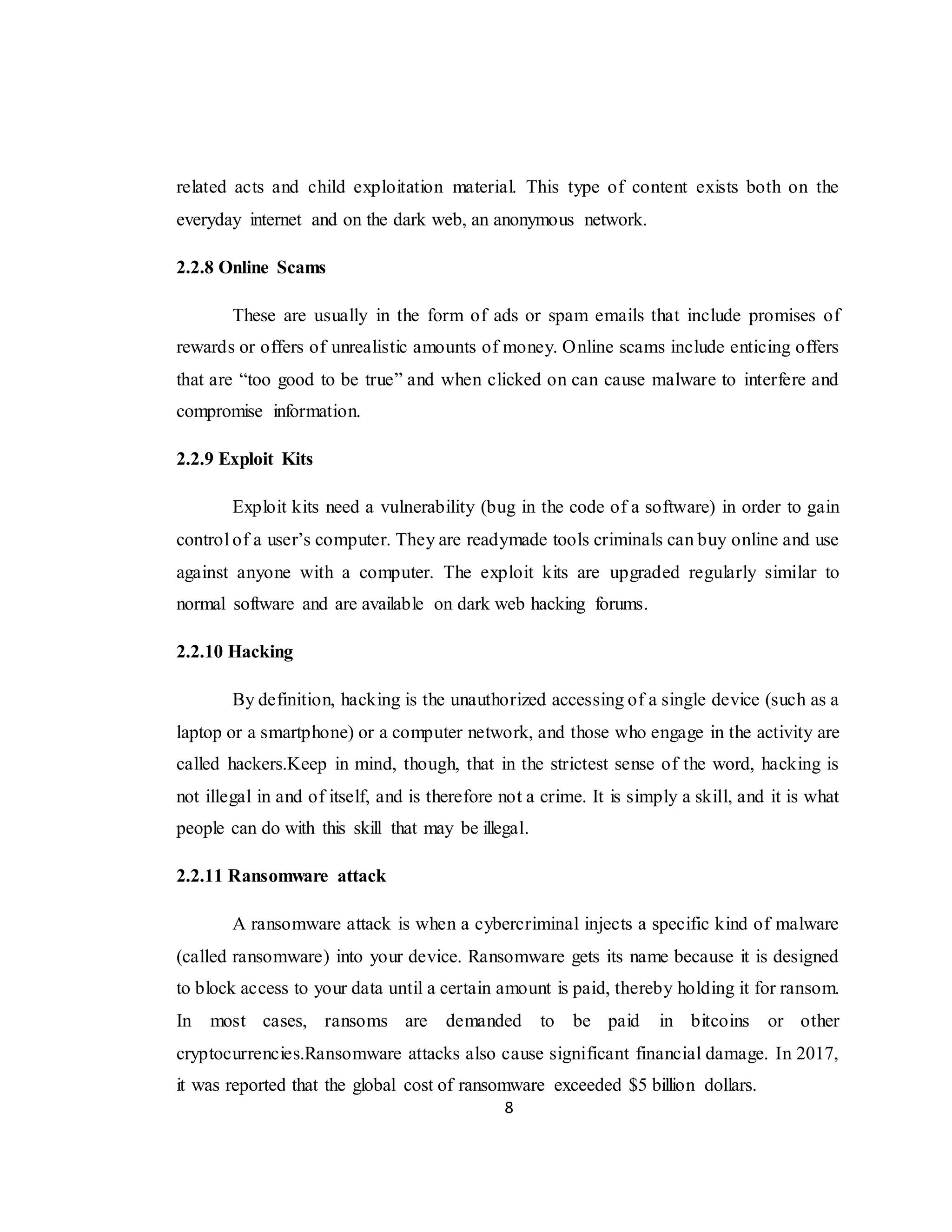 8
related acts and child exploitation material. This type of content exists both on the
everyday internet and on the dark web, an anonymous network.
2.2.8 Online Scams
These are usually in the form of ads or spam emails that include promises of
rewards or offers of unrealistic amounts of money. Online scams include enticing offers
that are “too good to be true” and when clicked on can cause malware to interfere and
compromise information.
2.2.9 Exploit Kits
Exploit kits need a vulnerability (bug in the code of a software) in order to gain
control of a user’s computer. They are readymade tools criminals can buy online and use
against anyone with a computer. The exploit kits are upgraded regularly similar to
normal software and are available on dark web hacking forums.
2.2.10 Hacking
By definition, hacking is the unauthorized accessing of a single device (such as a
laptop or a smartphone) or a computer network, and those who engage in the activity are
called hackers.Keep in mind, though, that in the strictest sense of the word, hacking is
not illegal in and of itself, and is therefore not a crime. It is simply a skill, and it is what
people can do with this skill that may be illegal.
2.2.11 Ransomware attack
A ransomware attack is when a cybercriminal injects a specific kind of malware
(called ransomware) into your device. Ransomware gets its name because it is designed
to block access to your data until a certain amount is paid, thereby holding it for ransom.
In most cases, ransoms are demanded to be paid in bitcoins or other
cryptocurrencies.Ransomware attacks also cause significant financial damage. In 2017,
it was reported that the global cost of ransomware exceeded $5 billion dollars.
 
