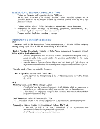 ACHIEVEMENTS, TRAININGS AND RECOGNITIONS
• Trained on Campaign and Leadership-Action Aid Kenya –
We were able, at the end of the training; mobilize (Online campaign) support from the
National Assembly on the forceful eviction of residents of slum areas by the Kenya
Railways workers.
• Founder member, Visions Welfare Association- a student-led ‘chama’ in campus
• Participated in several trainings on leadership, governance, environmental, ICT,
Journalism, legal and international fairs and seminars.
• Founder member, Intellectus consultancy company
EMPLOYMENT & EXPERIENCE HISTORY
2015
- Internship with Celler Brunnenbau (celler-brunnenbau.de), a German drilling company
currently setting up an office in Juba for water drilling in South Sudan
- Project Assistant Coordinator for Juba city Solid Waste Management Programme in South
Sudan- Madam Renish Enterprises
• Initiated a negotiation with the United Nations Environmental Program (UNEP)
based in Juba City, South Sudan for possible partnership in the waste
management program
• Met the Central Equatorial state Mayor and the Municipal Officials for the
implementation of the solid waste management program alongside other officials
- Financial advisor/Sales agent, Jubilee Insurance
- Chief Rapporteur, Fredrick Ebert Stiftung (FES)
• Did a report on the Strengthening of the Civil Society around the Public Benefit
Act 2010
2014
- Marketing team Leader- Monar Strategic Agency
• Coordinated and led a team of marketers in the field in which we were able to
reach the target within one and a half month earlier than the 3 months target.
• I also trained the employees and gave them the basic skills which enhanced their
output for online marketing
- Chief Rapporteur, Fredrick Ebert Stiftung (FES)
• Did a report on the “Civil Society Organization’s, Reflection and rethinking platform”
- Internship at Citizens Coalition for Constitutional Culture, 4Cs Trust
• I was able to help in the policy formulation of the organization and
institutional/administrative framework adjudication.
• Drafted programs and implementation targets
 