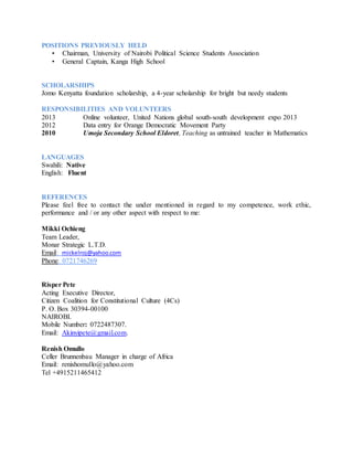 POSITIONS PREVIOUSLY HELD
• Chairman, University of Nairobi Political Science Students Association
• General Captain, Kanga High School
SCHOLARSHIPS
Jomo Kenyatta foundation scholarship, a 4-year scholarship for bright but needy students
RESPONSIBILITIES AND VOLUNTEERS
2013 Online volunteer, United Nations global south-south development expo 2013
2012 Data entry for Orange Democratic Movement Party
2010 Umoja Secondary School Eldoret, Teaching as untrained teacher in Mathematics
LANGUAGES
Swahili: Native
English: Fluent
REFERENCES
Please feel free to contact the under mentioned in regard to my competence, work ethic,
performance and / or any other aspect with respect to me:
Mikki Ochieng
Team Leader,
Monar Strategic L.T.D.
Email: mickelroj@yahoo.com
Phone: 0721746269
Risper Pete
Acting Executive Director,
Citizen Coalition for Constitutional Culture (4Cs)
P. O. Box 30394-00100
NAIROBI.
Mobile Number: 0722487307.
Email: Akinyipete@gmail.com.
Renish Omullo
Celler Brunnenbau Manager in charge of Africa
Email: renishomullo@yahoo.com
Tel +4915211465412
 