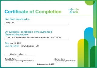 Has been presented to
Fong Cha
On successful completion of the authorized
Cisco training course:
Cisco UCS Test Drive for Technical Decision Makers UCSTD-TDM
Date: July 22, 2016
Learning Partner: Firefly Education – US
Rachel D. Forke
Director, Worldwide Learning Partner Channels
Certificate number: 398039
Michael Crane
Certified Cisco Systems Instructor
 