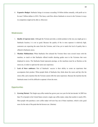 10
4. Expansive Budget: Starbucks brings in revenues exceeding 14 billion dollars annually, with profit set to
be near 2 billion dollars in 2014. This heavy cash flow allows Starbucks to invest in the Verismo in ways
its competitors might not be able to. (Hoovers)
Weaknessess
1. Quality of espresso taste: Although the Verismo provides a similar product to the one you might get at a
Starbucks location, it is not as good. Because the quality of the in store espresso is relatively high,
customers are expecting the same from the Verismo, and it has yet to match the level of quality that is
offered in Starbucks stores.
2. Machine Malfunctions: When Starbucks first released the Verismo there were several issues with the
machine, so much so that Starbucks offered trouble shooting guides next to the Verismos that were
displayed in stores. The Starbucks brand represents prestige, so the machines must be as flawless as the
stores are, in order to captivate the same user experience.
3. Lack of Store ambience: Part of Starbucks’ success is their ability to create an experience that
accompanies their product. When people think of Starbucks they think about the warm and hip vibe the
stores offer, and a machine like the Verismo cannot offer the same experience. Because the machine has the
Starbucks name it will be difficult to separate it from the store.
Opportunities
1. Growing Market: The Single-cup coffee market has grown year over year for the last decade. In 2005 less
than 3% of people in the United States owned a single-cup coffee maker, today that number is nearly 20%.
Most people who purchase a new coffee maker will now buy one of these machines, which is also good
news for the sales of the pods that the brewers use. (Statista)
 