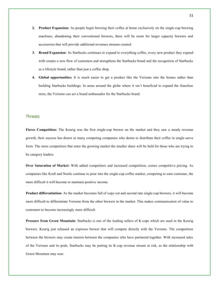 11
2. Product Expansion: As people begin brewing their coffee at home exclusively on the single-cup brewing
machines, abandoning their conventional brewers, there will be room for larger capacity brewers and
accessories that will provide additional revenues streams created.
3. Brand Expansion: As Starbucks continues to expand to everything coffee, every new product they expand
with creates a new flow of customers and strengthens the Starbucks brand and the recognition of Starbucks
as a lifestyle brand, rather than just a coffee shop.
4. Global opportunities: It is much easier to get a product like the Verismo into the homes rather than
building Starbucks buildings. In areas around the globe where it isn’t beneficial to expand the franchise
store, the Verismo can act a brand ambassador for the Starbucks brand.
Threats
Fierce Competition: The Keurig was the first single-cup brewer on the market and they saw a steady revenue
growth, their success has drawn in many competing companies who desire to distribute their coffee in single-serve
form. The more competitors that enter the growing market the smaller share will be held for those who are trying to
be category leaders.
Over Saturation of Market: With added competitors and increased competition, comes competitive pricing. As
companies like Kraft and Nestle continue to pour into the single-cup coffee market, competing to earn customer, the
more difficult it will become to maintain positive income.
Product differentiation: As the market becomes full of copy-cat and second rate single-cup brewers, it will become
more difficult to differentiate Verismo from the other brewers in the market. This makes communication of value to
customers to become increasingly more difficult.
Pressure from Green Mountain: Starbucks is one of the leading sellers of K-cups which are used in the Keurig
brewers. Keurig just released an expresso brewer that will compete directly with the Verismo. The competition
between the brewers may create tension between the companies who have partnered together. With increased sales
of the Verismo and its pods, Starbucks may be putting its K-cup revenue stream at risk, as the relationship with
Green Mountain may sour.
 
