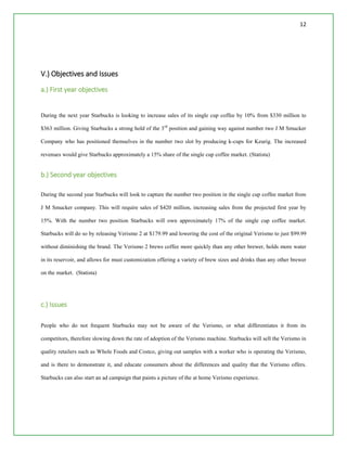 12
V.) Objectives and Issues
a.) First year objectives
During the next year Starbucks is looking to increase sales of its single cup coffee by 10% from $330 million to
$363 million. Giving Starbucks a strong hold of the 3rd
position and gaining way against number two J M Smucker
Company who has positioned themselves in the number two slot by producing k-cups for Keurig. The increased
revenues would give Starbucks approximately a 15% share of the single cup coffee market. (Statista)
b.) Second year objectives
During the second year Starbucks will look to capture the number two position in the single cup coffee market from
J M Smucker company. This will require sales of $420 million, increasing sales from the projected first year by
15%. With the number two position Starbucks will own approximately 17% of the single cup coffee market.
Starbucks will do so by releasing Verismo 2 at $179.99 and lowering the cost of the original Verismo to just $99.99
without diminishing the brand. The Verismo 2 brews coffee more quickly than any other brewer, holds more water
in its reservoir, and allows for must customization offering a variety of brew sizes and drinks than any other brewer
on the market. (Statista)
c.) Issues
People who do not frequent Starbucks may not be aware of the Verismo, or what differentiates it from its
competitors, therefore slowing down the rate of adoption of the Verismo machine. Starbucks will sell the Verismo in
quality retailers such as Whole Foods and Costco, giving out samples with a worker who is operating the Verismo,
and is there to demonstrate it, and educate consumers about the differences and quality that the Verismo offers.
Starbucks can also start an ad campaign that paints a picture of the at home Verismo experience.
 
