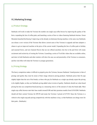 13
VI.) Marketing Strategy
a.) Product Strategy
Starbucks will work to make the Verismo the number one single-cup coffee brewer by improving the quality of the
brew, expanding the line of coffee pods, and launching a series of how to videos featuring Starbucks baristas. Green
Mountain launched the Keurig 2 improving on the already revolutionary Keurig machine, in the same way Starbucks
can release a new version of the Verismo that allows current users of the Verismo to upgrade and later adopters a
chance to get an improved machine at the price of the current model. Expanding the line of coffee pods to holiday
and seasonal brews, and new featured flavors that are not offered anywhere else but in the pod form will create
excitement and exclusivity of owning the Verismo. Launching a series of YouTube videos that are available online,
and show in both Starbucks and other retailers will show the easy use and practicality of the Verismo to consumers,
and the viral effect will relate the Verismo to younger generations.
b.) Pricing Strategy
The heavy competition makes it difficult to properly price the Verismo, because Starbucks’ brand promise is that of
prestige and quality they must be aware of their image whenever pricing products. Starbucks prices their K-cups
slightly higher than the rest of the brands, so those who pay for Starbucks as a single cup already expect the pricing
to be slightly higher, as they see Starbucks giving added value in terms of quality. Starbucks should use value-based
pricing but also use competition-based pricing as a measuring stick to of the amount of value the brand adds. Most
single-cup coffee brewers start their base model around $100 and their premium models from $150-$200. Starbucks
should sell their current Verismo for $99.99 and create the Verismo 2 priced at $179.99. Since the Verismo is a
vehicle to the single-cup pods pricing competitively with the machines is key, so that Starbucks can charge more for
their pods. (Starbucks)
 