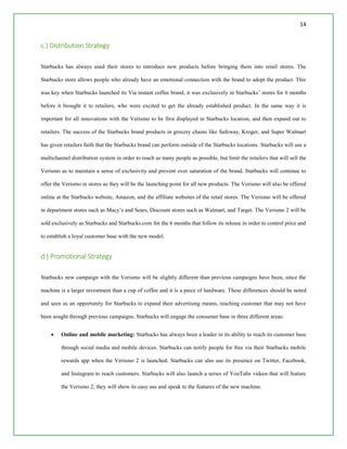 14
c.) Distribution Strategy
Starbucks has always used their stores to introduce new products before bringing them into retail stores. The
Starbucks store allows people who already have an emotional connection with the brand to adopt the product. This
was key when Starbucks launched its Via instant coffee brand, it was exclusively in Starbucks’ stores for 6 months
before it brought it to retailers, who were excited to get the already established product. In the same way it is
important for all innovations with the Verismo to be first displayed in Starbucks location, and then expand out to
retailers. The success of the Starbucks brand products in grocery chains like Safeway, Kroger, and Super Walmart
has given retailers faith that the Starbucks brand can perform outside of the Starbucks locations. Starbucks will use a
multichannel distribution system in order to reach as many people as possible, but limit the retailers that will sell the
Verismo as to maintain a sense of exclusivity and prevent over saturation of the brand. Starbucks will continue to
offer the Verismo in stores as they will be the launching point for all new products. The Verismo will also be offered
online at the Starbucks website, Amazon, and the affiliate websites of the retail stores. The Verismo will be offered
in department stores such as Macy’s and Sears, Discount stores such as Walmart, and Target. The Verismo 2 will be
sold exclusively as Starbucks and Starbucks.com for the 6 months that follow its release in order to control price and
to establish a loyal customer base with the new model.
d.) Promotional Strategy
Starbucks new campaign with the Verismo will be slightly different than previous campaigns have been, since the
machine is a larger investment than a cup of coffee and it is a piece of hardware. These differences should be noted
and seen as an opportunity for Starbucks to expand their advertising means, reaching customer that may not have
been sought through previous campaigns. Starbucks will engage the consumer base in three different areas:
 Online and mobile marketing: Starbucks has always been a leader in its ability to reach its customer base
through social media and mobile devices. Starbucks can notify people for free via their Starbucks mobile
rewards app when the Verismo 2 is launched. Starbucks can also use its presence on Twitter, Facebook,
and Instagram to reach customers. Starbucks will also launch a series of YouTube videos that will feature
the Verismo 2; they will show its easy use and speak to the features of the new machine.
 