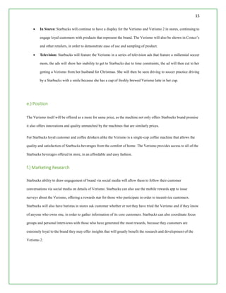 15
 In Stores: Starbucks will continue to have a display for the Verismo and Verismo 2 in stores, continuing to
engage loyal customers with products that represent the brand. The Verismo will also be shown in Costco’s
and other retailers, in order to demonstrate ease of use and sampling of product.
 Television: Starbucks will feature the Verismo in a series of television ads that feature a millennial soccer
mom, the ads will show her inability to get to Starbucks due to time constraints, the ad will then cut to her
getting a Verismo from her husband for Christmas. She will then be seen driving to soccer practice driving
by a Starbucks with a smile because she has a cup of freshly brewed Verismo latte in her cup.
e.) Position
The Verismo itself will be offered as a more for same price, as the machine not only offers Starbucks brand promise
it also offers innovations and quality unmatched by the machines that are similarly prices.
For Starbucks loyal customer and coffee drinkers alike the Verismo is a single-cup coffee machine that allows the
quality and satisfaction of Starbucks beverages from the comfort of home. The Verismo provides access to all of the
Starbucks beverages offered in store, in an affordable and easy fashion.
f.) Marketing Research
Starbucks ability to draw engagement of brand via social media will allow them to follow their customer
conversations via social media on details of Verismo. Starbucks can also use the mobile rewards app to issue
surveys about the Verismo, offering a rewards star for those who participate in order to incentivize customers.
Starbucks will also have baristas in stores ask customer whether or not they have tried the Verismo and if they know
of anyone who owns one, in order to gather information of its core customers. Starbucks can also coordinate focus
groups and personal interviews with those who have generated the most rewards, because they customers are
extremely loyal to the brand they may offer insights that will greatly benefit the research and development of the
Verismo 2.
 