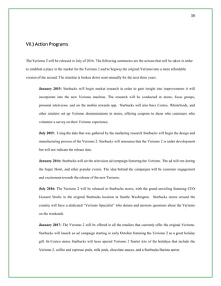 16
VII.) Action Programs
The Verismo 2 will be released in July of 2016. The following summaries are the actions that will be taken in order
to establish a place in the market for the Verismo 2 and to Segway the original Verismo into a more affordable
version of the second. The timeline is broken down semi-annually for the next three years.
January 2015: Starbucks will begin market research in order to gain insight into improvements it will
incorporate into the new Verismo machine. The research will be conducted in stores, focus groups,
personal interviews, and on the mobile rewards app. Starbucks will also have Costco, Wholefoods, and
other retailers set up Verismo demonstrations in stores, offering coupons to those who customers who
volunteer a survey on their Verismo experience.
July 2015: Using the data that was gathered by the marketing research Starbucks will begin the design and
manufacturing process of the Verismo 2. Starbucks will announce that the Verismo 2 is under development
but will not indicate the release date.
January 2016: Starbucks will air the television ad campaign featuring the Verismo. The ad will run during
the Super Bowl, and other popular events. The idea behind the campaigns will be customer engagement
and excitement towards the release of the new Verismo.
July 2016: The Verismo 2 will be released in Starbucks stores, with the grand unveiling featuring CEO
Howard Shultz in the original Starbucks location in Seattle Washington. Starbucks stores around the
country will have a dedicated “Verismo Specialist” who demos and answers questions about the Verismo
on the weekends.
January 2017: The Verismo 2 will be offered in all the retailers that currently offer the original Verismo.
Starbucks will launch an ad campaign starting in early October featuring the Verismo 2 as a great holiday
gift. In Costco stores Starbucks will have special Verismo 2 Starter kits of the holidays that include the
Verismo 2, coffee and espresso pods, milk pods, chocolate sauces, and a Starbucks Barista apron.
 