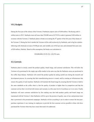17
VIII.) Budgets
During the first year of the release of the Verismo 2 Starbucks expects sales of $100 million. The Keurig sold 11
million units in 2013. Starbucks must sell more than 550,000 units at $179.99 in order to generate $100 million in
revenues with the Verismo 2. Starbucks plans to break-even during the 4th
quarter of the first year of the release of
the Verismo 2. During the first 6 months the Verismo will be sold exclusively by Starbucks, and in big box retailers
following with wholesale revenue of $100 per unit, and variable cost of $25 per unit, and estimated first-year costs
of $50 million. (Statista) Based on this assumption, the break-even calculation is:
$50,000,000/(139.95-25)= 434,783 units
IX.) Controls
Starbucks plans to closely control the product quality, brand image, and customer satisfaction. This will allow the
Verismo to be positioned in the single-cup coffee market in the same way that the Starbucks stores are positioned in
the coffee shop industry. Starbucks will control the product quality by taking careful care during the research and
development process, by ensuring that their manufacturing process is sound, and by creating an infrastructure that
ensures the quality of each machine. Starbucks will maintain the brand image by ensuring that the Verismo is held to
the same standards as the coffee chain is, that the quality of product is higher than its competitors and that the
customer service that is involved with returns and warranty is at the same level of excellence as it is in store. Finally
Starbucks will meet customer satisfaction by first making sure that both product quality and brand image are
maintained with the Verismo 2, then Starbucks will live up to the promise of quality, ease of use, and premium taste
that is promised in the promotional campaigns. Starbucks will do everything it can in order to ensure the best post-
purchase experience it can, training its employees to provide the best customer service possible to those who have
purchased the Verismo when they have issues that need to be addressed.
 