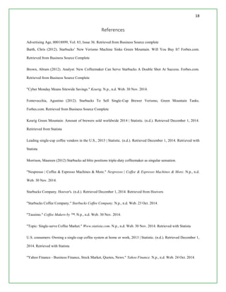 18
References
Advertising Age, 00018899, Vol. 83, Issue 36. Retrieved from Business Source complete
Barth, Chris (2012). Starbucks’ New Verismo Machine Sinks Green Mountain. Will You Buy It? Forbes.com.
Retrieved from Business Source Complete
Brown, Abram (2012). Analyst: New Coffeemaker Can Serve Starbucks A Double Shot At Success. Forbes.com.
Retrieved from Business Source Complete
"Cyber Monday Means Sitewide Savings." Keurig. N.p., n.d. Web. 30 Nov. 2014.
Fontevecchia, Agustino (2012). Starbucks To Sell Single-Cup Brewer Verismo, Green Mountain Tanks.
Forbes.com. Retrieved from Business Source Complete
Keurig Green Mountain: Amount of brewers sold worldwide 2014 | Statistic. (n.d.). Retrieved December 1, 2014.
Retirieved from Statista
Leading single-cup coffee vendors in the U.S., 2013 | Statistic. (n.d.). Retrieved December 1, 2014. Retrieved with
Statista
Morrison, Maureen (2012) Starbucks ad blitz positions triple-duty coffeemaker as singular sensation.
"Nespresso | Coffee & Espresso Machines & More." Nespresso | Coffee & Espresso Machines & More. N.p., n.d.
Web. 30 Nov. 2014.
Starbucks Company. Hoover's. (n.d.). Retrieved December 1, 2014. Retrieved from Hoovers
"Starbucks Coffee Company." Starbucks Coffee Company. N.p., n.d. Web. 23 Oct. 2014.
"Tassimo." Coffee Makers by ™. N.p., n.d. Web. 30 Nov. 2014.
"Topic: Single-serve Coffee Market." Www.statista.com. N.p., n.d. Web. 30 Nov. 2014. Retrieved with Statista
U.S. consumers: Owning a single-cup coffee system at home or work, 2013 | Statistic. (n.d.). Retrieved December 1,
2014. Retrieved with Statista
"Yahoo Finance - Business Finance, Stock Market, Quotes, News." Yahoo Finance. N.p., n.d. Web. 24 Oct. 2014.
 