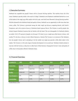 3
I.) Executive Summary:
Starbucks has expanded into people’s homes with its Verismo brewing machine. This machine brews all of the
classic Starbucks specialty drinks at the touch of a finger. (Starbucks.com) Starbucks established themselves as one
of the leaders in the single cup coffee market with its K-cups, used with Green Mountain’s Keurig brewing machine.
With the demand for the Starbucks brand and quality at home, Starbucks saw an opportunity to offer more than their
classic coffee. The Verismo is positioned among the other single cup brewers competing directly with Nestlé’s
Nesspresso, and is the exclusive brewer of Starbucks brand expresso flavors. The Verismo is used by people who
already frequent Starbucks locations that are familiar with the brand. The core demographic for Starbucks drinkers
are adults 18-45, 25% percent of people over the age of 18 claim to use a single-cup coffee brewer at home, with
another 5% who have a brewer at work. (Harris Interactive, Statista) The Verismo is an extension of the Starbucks
line into people’s homes and is attempting to be the number one single-cup specialty coffee drink maker in the
market. The Verismo is in the early stages of product development in its second year. Starbucks should continue to
innovate with the Verismo, as they have in other facets of their business, bringing the Verismo’s taste and quality of
coffee closer to the product offered in Starbucks shops.
II.) Financial Overview:
At end of Yr 2009 2010 2011 2012 2013
Stock Price $23.06 $32.13 $46.01 $53.63 $78.39
Revenue $9.78 B $10.71 B $11.7 B $13.3 B $14.9B
Profits $390.8 M $945.6 M $1.25 B $1.38 B $8.3 M
Prof Margin % 4% 8.8% 10.65% 10.4% .056%
Growth Rate -6.2% 8.7% 8.5% 12.02% 10.7%
(Yahoofinance.com)
 